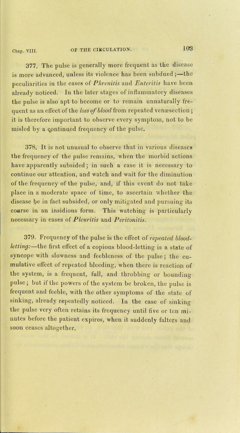 108 377. The pulse is generally more frequent as the disease is more advanced, unless its violence has been subdued;—the peculiarities in the cases of Phrcnitis and Enteritis have been already noticed. In the later stages of inflammatory diseases the pulse is also apt to become or to remain unnaturally fre- quent as an effect of the loss of blood from repeated venassection; it is therefore important to observe every symptom, not to be misled by a qpntinued frequency of the pulse. 378. It is not unusual to observe that in various diseases the frequency of the pulse remains, when the morbid actions have apparently subsided j in such a case it is necessary to continue our attention, and watch and wait for the diminution of the frequency of the pulse, and, if this event do not take place in a moderate space of time, to ascertain whether the disease be in fact subsided, or only mitigated and pursuing its coHrse in an insidious form. This watching is particularly necessary in cases of Pleuritis and Peritonitis. 379. Frequency of the pulse is the effect of repeated blood- letting:—the first effect of a copious blood-letting is a state of syncope with slowness and feebleness of the pulse; the cu- mulative effect of repeated bleeding, when there is reaction of the system, is a frequent, full, and throbbing or bounding pulse; but if the powers of the system be broken, the pulse is frequent and feeble, with the other symptoms of the state of sinking, already repeatedly noticed. In the case of sinking the pulse very often retains its frequency until five or ten mi- nutes before the patient expires, when it suddenly falters and soon ceases altogether.