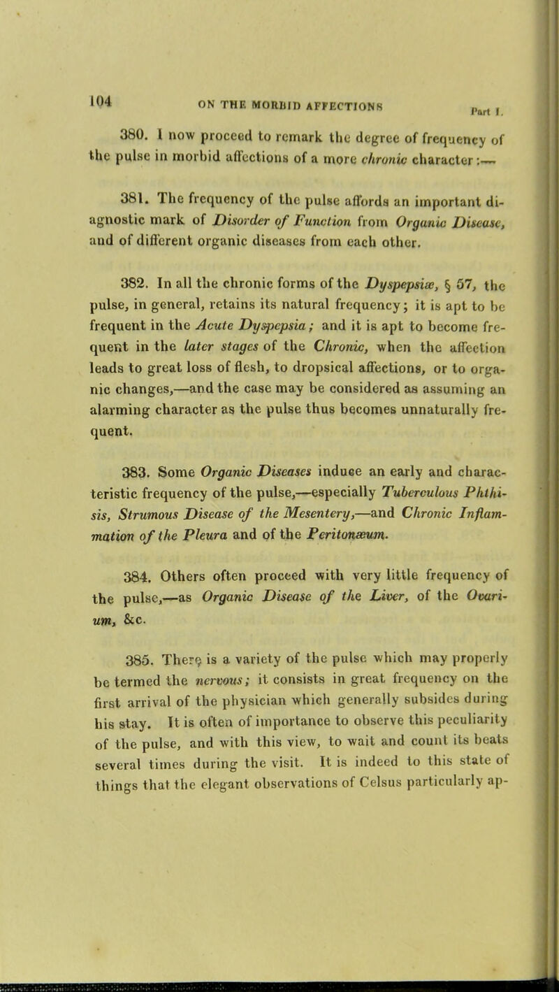 380. I now proceed to remark the degree of frequency of the pulse in morbid aflfections of a more chronic character 381. The frequency of the pulse affords an important di- agnostic mark of Disorder of Function from Organic Disease, and of different organic diseases from each other. 382. In all the chronic forms of the Dyspepsise, § 67, the pulse, in general, retains its natural frequency; it is apt to be frequent in the Acute Dyspepsia; and it is apt to become fre- quent in the later stages of the Chronic, when the affection leads to great loss of flesh, to dropsical affections, or to orga- nic changes,—and the case may be considered as assuming an alarming character as the pulse thus becomes unnaturally fre- quent. 383. Some Organic Diseases induee an early and chaxac- teristic frequency of the pulse,—especially Tuberculous Phthi- sis, Strumous Disease of the Mesentery,—and Chronic Inflam- mation of the Pleura and of the Peritonaeum. 384. Others often proceed with very little frequency of the pulse,—as Organic Disease of the Liver, of the Ovari- um, &c. 385. Ther<j is a variety of the pulse which may properly be termed the nervous; it consists in great frequency on the first arrival of the physician which generally subsides during his stay. It is often of importance to observe this peculiarity of the pulse, and with this view, to wait and count its beats several times during the visit. It is indeed to this state of things that the elegant observations of Celsus particularly ap-