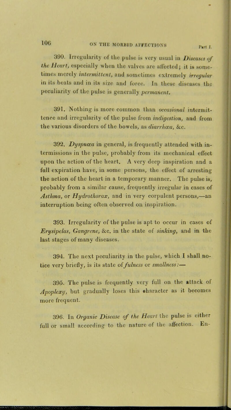 390. Irregularity of the pulse is very usual in Ducascs of the Heart, especially when the valves are allected; it is some- times merely intennittcnl, and sometimes extremely irregular in its heals and in its size and force. In these diseases the peculiarity of the pulse is generally permanent. 391. Nothing is more common than occasional intcrniit- tence and irregularity of the pulse from indigestion, and from the various disorders of the bowels, as diarrhoea, &c. 392. Dyspnoea in general, is frequently attended with in- termissions in the pulse, probably from its mechanical effect upon the action of the heart. A very deep inspiration and a full expiration have, in some persons, the effect of arresting the action of the heart in a temporary manner. The pulse is, probably from a similar cause, frequently irregular in cases of Asthma, or Hydrothorax, and in very corpulent persons,—an interruption being often observed on inspiration. 393. Irregularity of the pulse is apt to occur in cases of Erysipelas, Gangrene, &c. in the state of sinking, and in the last stages of many diseases. 394. The next peculiarity in the pulse, which I shall no- tice very briefly, is its state of fulness or smallness:— 395. The pulse is frequently very full on the attack of Apoplexy, but gradually loses this tharacter as it becomes more frequent. 396. In Organic Disease of the Heart the pulse is either full or small according to the nature of the affection. En-