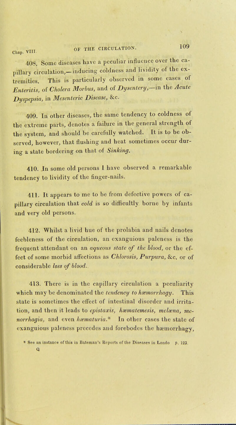 Chap. VIII 408. Some diseases have a peculiar influence over the ca- pillary circulation,-inducing coldness and lividity of the ex- tremities. This is particularly observed in some cases of Enteritis, of Cholera Morbus, and of Dysentery,—in the Acute Dyspepsia, in Mesenteric Disease, &c. 409. In other diseases, the same tendency to coldness of the extreme parts, denotes a failure in the general strength of the system, and should be carefully watched. It is to be ob- served, however, that flushing and heat sometimes occur dur- ing a state bordering on that of Sinking. 410. In some old persons 1 have observed a remarkable tendency to lividity of the finger-nails. 411. It appears to me to be from defective powers of ca- pillary circulation that cold is so difficultly borne by infants and very old persons. 412. Whilst a livid hue of the prolabia and nails denotes feebleness of the circulation, an exanguious paleness is the frequent attendant on an aqueous state of the blood, or the ef- fect of some morbid affiections as Chlorosis, Purpura, &c. or of considerable loss of blood.. 413. There is in the capillary circulation a peculiarity which may be denominated the tendency to hsemorrhagy. This state is sometimes the effect of intestinal disorder and irrita- tion, and then it leads to epistaxis, hwmatemesis, melaena, me- norrhagia, and even heematuria.* In other cases the state of exanguious paleness precedes and forebodes the hsemorrhagy. * See an instance of this in Bateman's Reports of the Diseases in Londo p. 123.