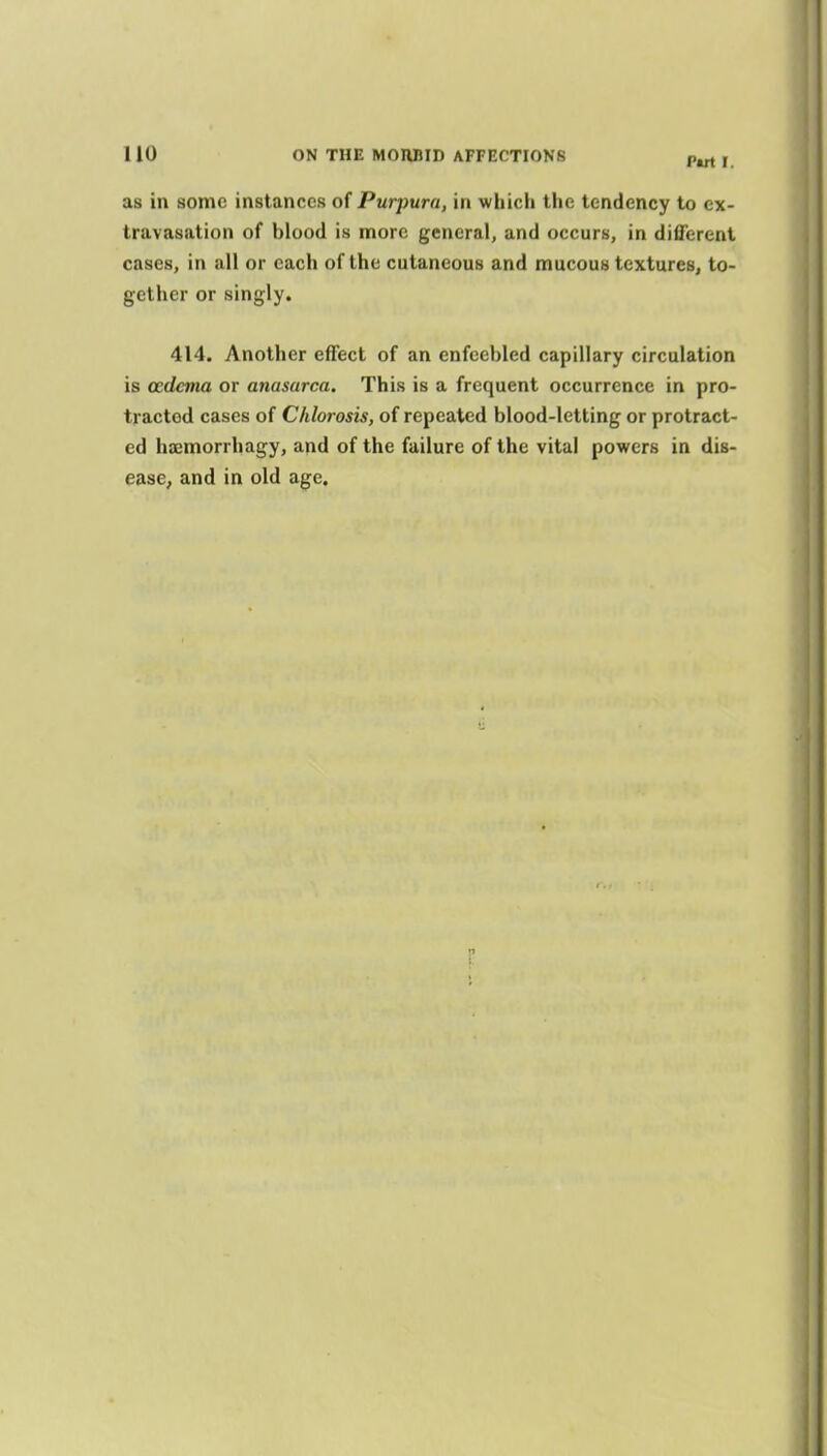 P«rt I. as in some instances of Purpura, in whicli the tendency to ex- travasation of blood is more general, and occurs, in difiercnt cases, in all or each of the cutaneous and mucous textures, to- gether or singly. 414. Another effect of an enfeebled capillary circulation is oedema or anasarca. This is a frequent occurrence in pro- tracted cases of Chlorosis, of repeated blood-letting or protract- ed hajmorrhagy, and of the failure of the vital powers in dis- ease^ and in old age.