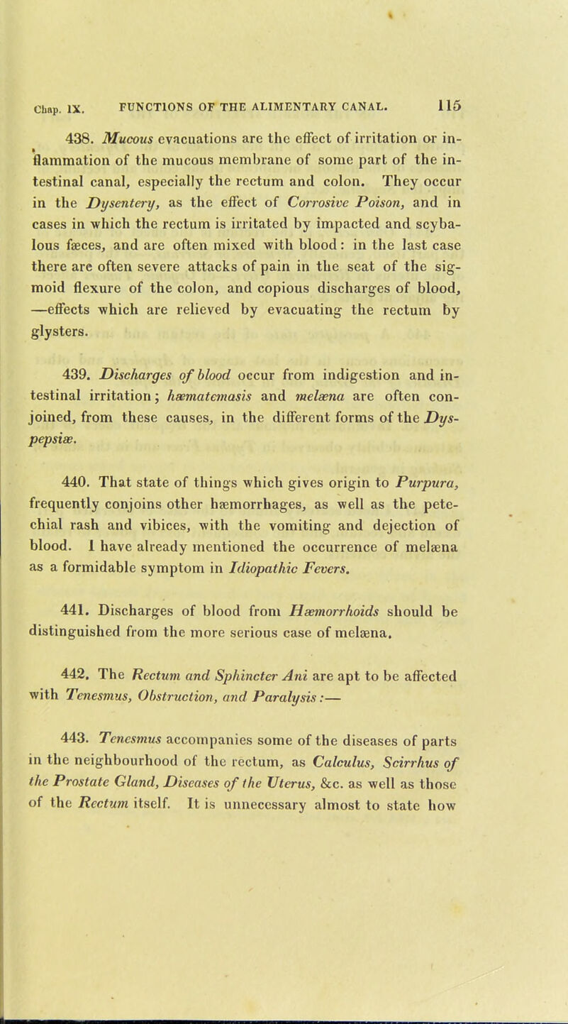 438. Mucous evacuations are the effect of irritation or in- flammation of the mucous membrane of some part of the in- testinal canal, especially the rectum and colon. They occur in the Dysentery, as the eifect of Corrosive Poison, and in cases in which the rectum is irritated by impacted and scyba- lous faeces, and are often mixed with blood: in the last case there are often severe attacks of pain in the seat of the sig- moid flexure of the colon, and copious discharges of blood, —effects -which are relieved by evacuating the rectum by glysters. 439. Discharges of blood occur from indigestion and in- testinal irritation; hsematemasis and melaena are often con- joined, from these causes, in the different forms of the Z^y*- pepsiae. 440. That state of things which gives origin to Purpura, frequently conjoins other haemorrhages, as well as the pete- chial rash and vibices, with the vomiting and dejection of blood. 1 have already mentioned the occurrence of melaena as a formidable symptom in Idiopathic Fevers. 441. Discharges of blood from Haemorrhoids should be distinguished from the more serious case of melaena. 442. The Rectum and Sphincter Ani are apt to be affected with Tenesmus, Obstruction, and Paralysis:— 443. Tenesmus accompanies some of the diseases of parts in the neighbourhood of the rectum, as Calculus, Scirrhus of the Prostate Gland, Diseases of the Uterus, Sec. as well as those of the Rectum itself. It is unnecessary almost to state how
