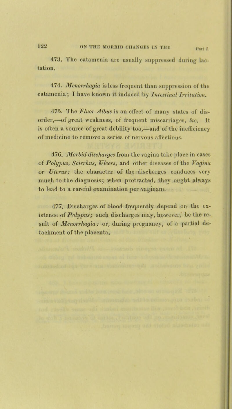 473. The culamcnia are usually Kupprchsed during lac- tation. 474. Menorrhagia is less frc'([uenl than suppression of the catameniaj 1 have known it induced by Inlcslinal Irritation. 476. The Fluor Albus is an effect of many states of dis- order,—of great weakness, of frequent miscarriages, &c. It is often a source of great debility too,—and of the inefficiency of medicine to remove a series of nervous afTectious. 476. Morbid discharges from the vagina take place in cases of Polypus, Scirrhus, Ulcers, and other diseases of the Vagina or Uterus; the character of the discbarges conduces very much to the diagnosis; when protracted, they ought always to lead to a careful examination per vaginani. 477. Discharges of blood frequently depend on the ex- istence of Polypus; such discharges may, however, be the re- sult of Menorrhagia; or, during pregnancy, of a partial de- tachment of the placenta.