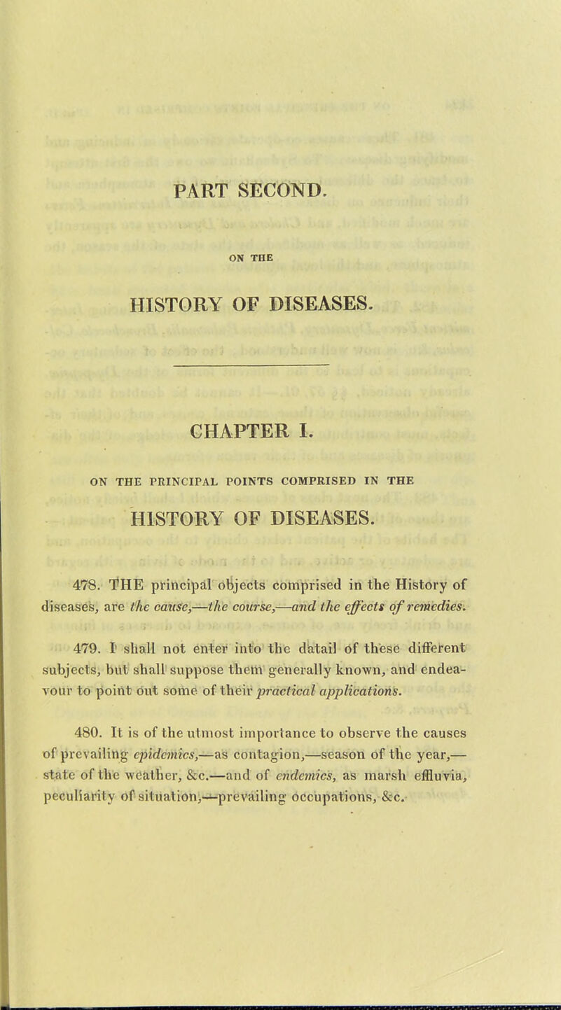 PART SECOND. ON TOE HISTORY OF DISEASES. CHAPTER I. ON THE PRINCIPAL POINTS COMPRISED IN THE HISTORY OF DISEASES. 478. T^HE principal objects comprised in the History of diseased, are the cause,—the course,—and the effects of remedies. 479. I shall not enter into the diatail of these different subjects, but shall suppose thelii generally known, and endea- A'our to point dut some of thfeir practical applications. 480. It is of the utmost importance to observe the causes of prevailing epidemics,—as contagion,—season of the year,— state of the weather, &c.—and of endemics, as marsh effluvia, peculiarity of situation,-^prevailing occupations, &c.