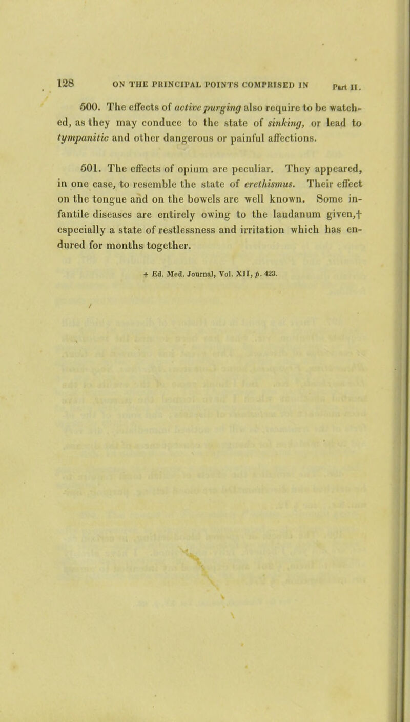 600. The effects of active purging also require to be watch- ed, as they may conduce to the state of sinking, or lead to tympanitic and other dangerous or painful affections. 501. The effects of opium ore peculiar. They appeared, in one case, to resemble the slate of crcthismus. Their effect on the tongue and on the bowels are well known. Some in- fantile diseases are entirely owing to the laudanum given,t especially a state of restlessness and irritation which has en- dured for months together.