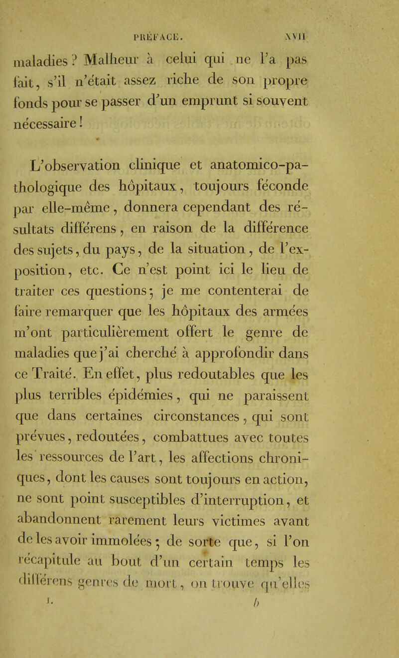 PUliFACli. Wll maladies ? Malheur à celui qui . ne l'a pas lait, s'il n'était assez riche de son propre fonds pour se passer d^un emprunt si souvent nécessaire ! L'observation chnique et anatomico-pa- thologique des hôpitaux, toujours féconde par elle-même, donnera cependant des ré- sultats diffërens, en raison de la différence des sujets, du pays, de la situation, de l'ex- position, etc. Ce n'est point ici le lieu de traiter ces questions 5 je me contenterai de faire remarquer que les hôpitaux des armées m'ont particulièrement offert le genre de maladies que j'ai cherché à approfondir dans ce Traité. En effet, plus redoutables que les plus terribles épidémies, qui ne paraissent cjue dans certaines circonstances, qui sont prévues, redoutées, combattues avec toutes les ressources de l'art, les affections chroni- ques, dont les causes sont toujours en action, ne sont point susceptibles d'interruption, et abandonnent rarement leurs victimes avant de les avoir immolées de sorte que, si l'on récapitule au bout d'un certain temps les dilférens genres de moi t, on trouve qu'elles