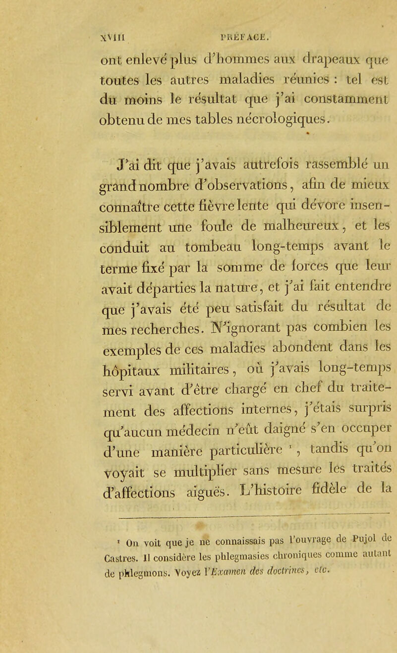 ont enlevé plus d'hommes aux drapeaux que toutes les autres maladies réunies : tel est du moins le résultat que j'ai constamment obtenu de mes tables nécrologiques. J^ai dit que j'avais autrefois rassemblé un grand nombre d'observations, afin de mieux connaître cette fièvre lente qui dévore insen- siblement une foule de malheureux, et les conduit au tombeau long-temps avant le terme fixé par la somme de forces que leur avait départies la nature, et j'ai fait entendre que j'avais été peu satisfait du résultat de mes recherches. N'ignorant pas combien les exemples de ces maladies abondent dans les hôpitaux militaires, où j'avais long-temps servi avant d'être chargé en chef du traite- ment des affections internes, j'étais surpris qu'aucun médecin n'eût daigné s'en occuper d'une manière particuhèi^e ' , tandis qu'on voyait se multiplier sans mesure les traités d'affections aiguës. L'histoire fidèle de la ' On voit que je ne connaissais pas l'ouvrage de Pujol Castres. 11 considère les plilegmasies chroniques comme aula de phlegmons. Voyea VExamen des doctrines, c(c.