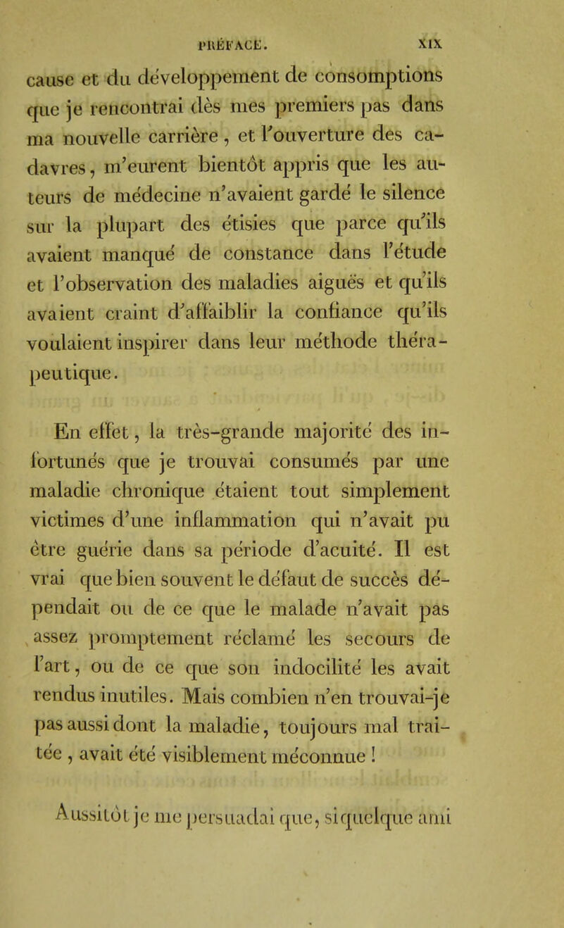 cause et du développement de consomptions que je rencontrai dès mes premiers pas dans ma nouvelle carrière , et l'ouverture des ca- davres , m'eurent bientôt appris que les au- teurs de médecine n'avaient gardé le silence sur la plupart des étisies que parce qu'ils avaient manque de constance dans l'ëtude et l'observation des maladies aiguës et qu'ils avaient craint d'afliaiblir la confiance qu'ils voulaient inspirer dans leur me'tliode tliëra- peutiqu.e. En effet, la très-grande majorité des in- fortunés que je trouvai consumés par une maladie chronique étaient tout simplement victimes d'une inflammation qui n'avait pu être guérie dans sa période d'acuité. Il est vrai que bien souvent le défaut de succès dé- pendait ou de ce que le malade n'avait pas assez promptement réclamé les secours de l'art, ou de ce que son indocilité les avait rendus inutiles. Mais combien n'en trouvai-je pas aussi dont la maladie, toujours mal trai- tée , avait été visiblement méconnue ! Aussitôt je me persuadai que, siquelque ami