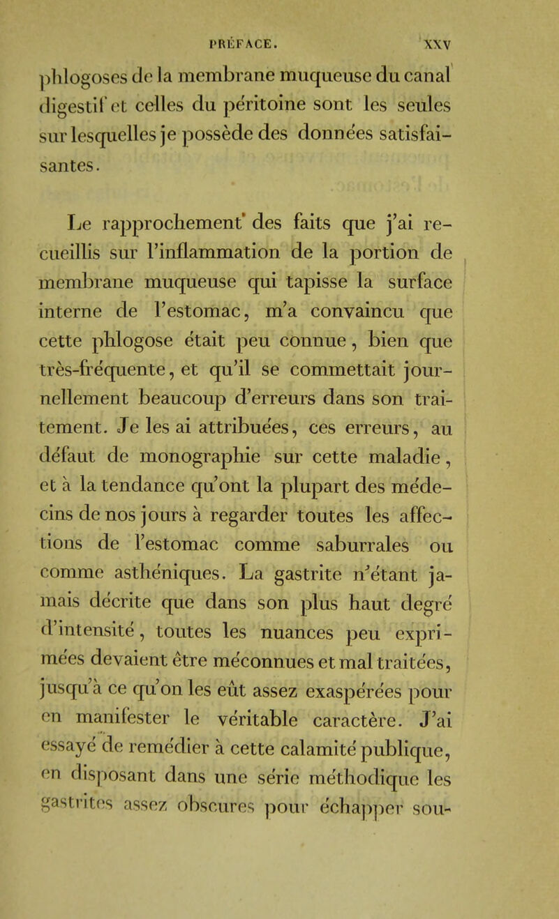 phlogoses do la membrane muqueuse du canal digestif ot celles du péritoine sont les seules sur lesquelles je possède des données satisfai- santes . Ijc rapprochement des faits que j'ai re- cueillis sur l'inflammation de la portion de ^ membrane muqueuse qui tapisse la surface interne de l'estomac, m'a convaincu que cette phlogose était peu connue, bien que très-fréquente, et qu'il se commettait jour- nellement beaucoup d'erreurs dans son trai- tement. Je les ai attribuées, ces erreurs, au i défaut de monographie sur cette maladie, et à la tendance qu'ont la plupart des méde- cins de nos jours à regarder toutes les affec- | tions de l'estomac comme saburrales ou comme asthéniques. La gastrite n^étant ja- mais décrite que dans son plus haut degré d'intensité, toutes les nuances peu expri- mées devaient être méconnues et mal traitées, jusqu'à ce qu'on les eut assez exaspérées pour on manifester le véritable caractère. J'ai essayé de remédier à cette calamité publique, on disposant dans une série méthodique les gastrites asso/ obscures pour échap])er sou-