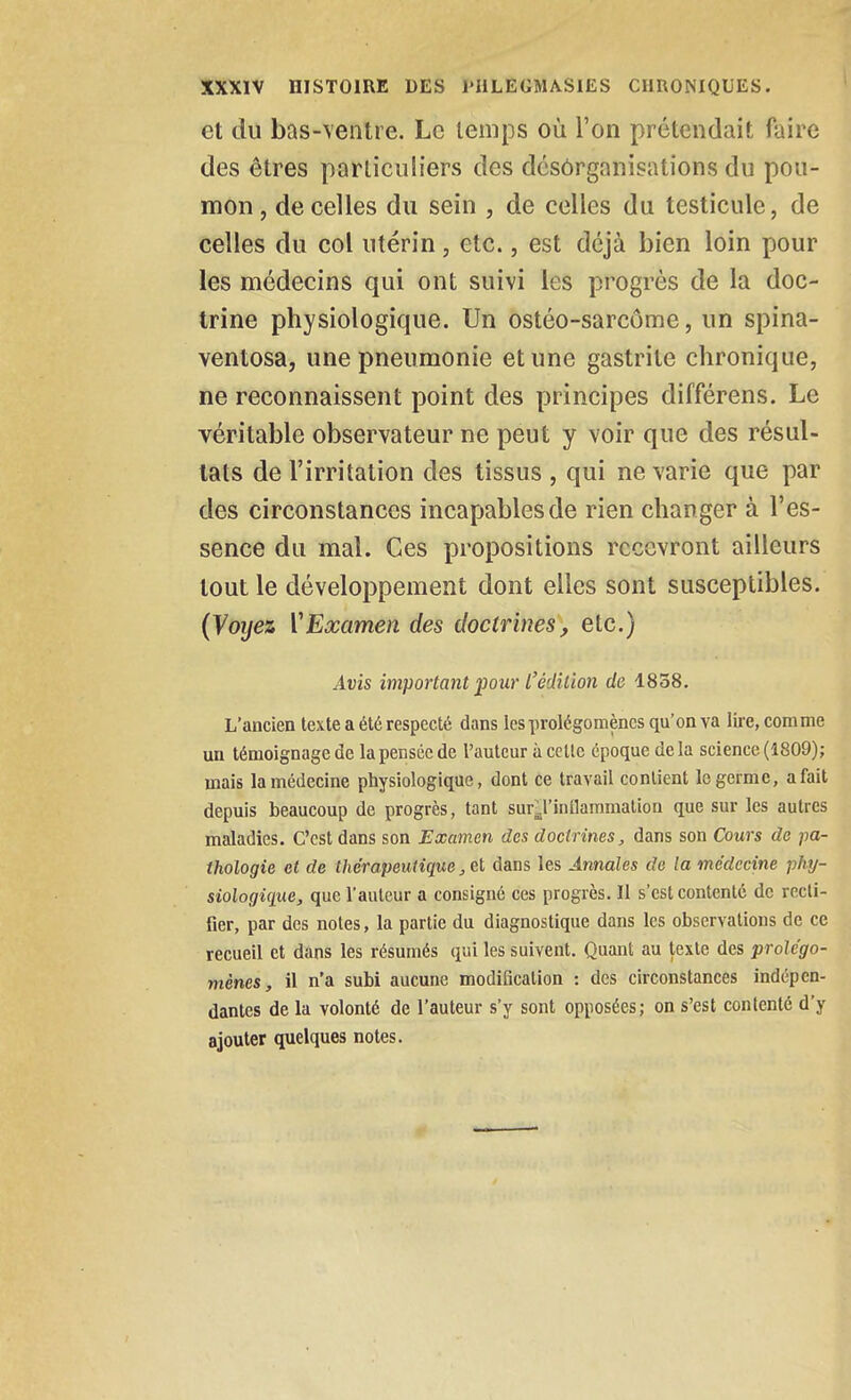 et du bas-ventre. Le temps où l'on prétendait faire des êtres particuliers des dcsôrganisations du pou- mon , de celles du sein , de celles du testicule, de celles du col utérin, etc., est déjà bien loin pour les médecins qui ont suivi les progrès de la doc- trine physiologique. Un ostéo-sarcôme, un spina- ventosa, une pneumonie et une gastrite chronique, ne reconnaissent point des principes différons. Le véritable observateur ne peut y voir que des résul- tats de l'irritation des tissus , qui ne varie que par des circonstances incapables de rien changer à l'es- sence du mal. Ces propositions recevront ailleurs tout le développement dont elles sont susceptibles. {Voyez VExamen des doctrines, etc.) Avis important pour l'édition de 1838. L'ancien texte a été respecté dans les prolégomènes qu'on va lire, comme un témoignage de la pensée de l'auteur à celle époque de la science (1809); mais la médecine physiologique, dont ce travail contient le germe, a fait depuis beaucoup de progrès, tant sur^l'inîlammation que sur les autres maladies. C'est dans son Examen des doctrines, dans son Cours de pa- thologie et de thérapeutique, et dans les Annales de la médecine phy- siologique, que l'auteur a consigné ces progrès. Il s'est contenté de recti- fier, par des notes, la partie du diagnostique dans les observations de ce recueil et dans les résumés qui les suivent. Quant au texte des prolégo- mènes, il n'a subi aucune modification : des circonstances indépen- dantes de la volonté de l'auteur s'y sont opposées; on s'est contenté d'y ajouter quelques notes.