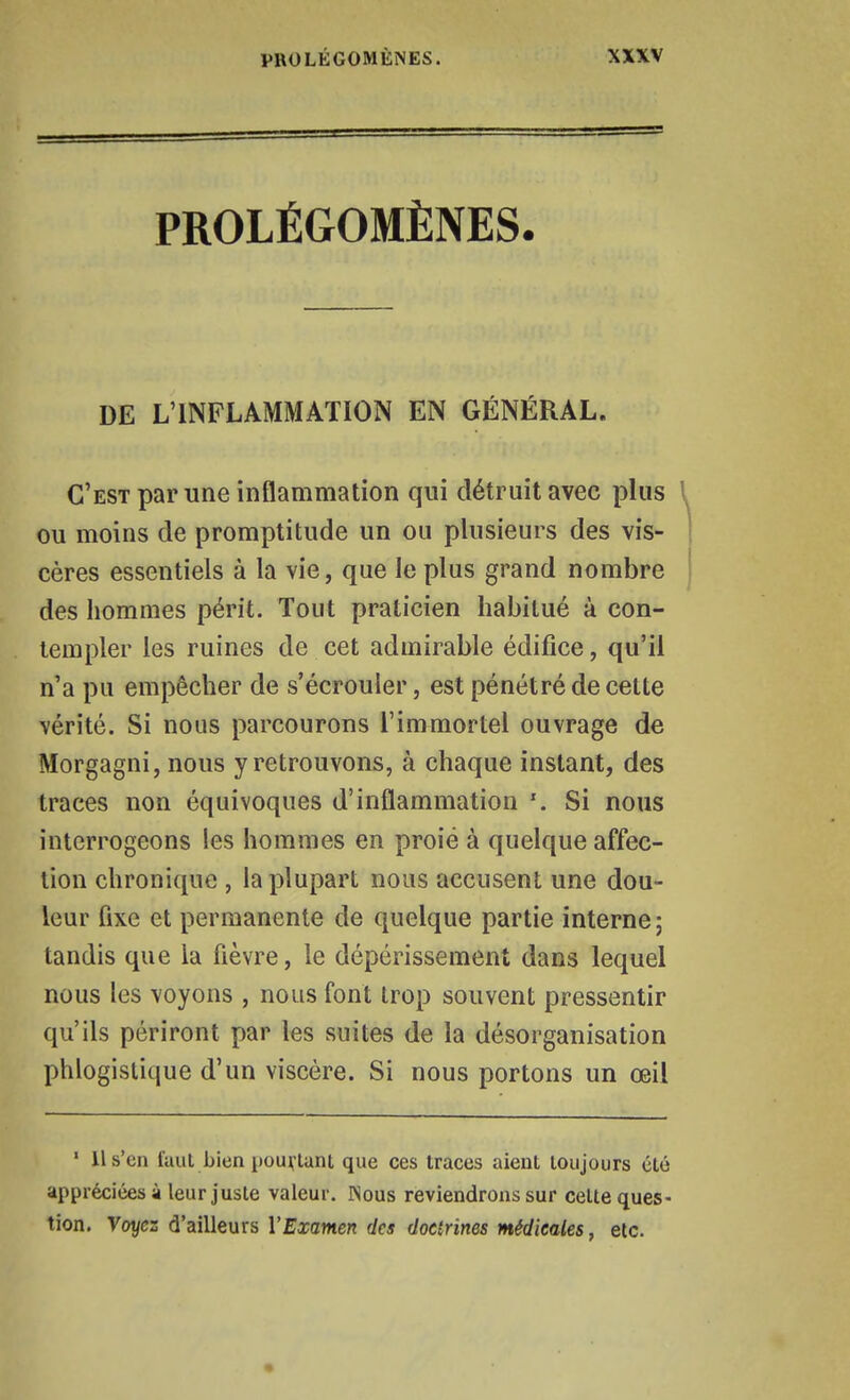 PROLÉGOMÈNES. DE L'INFLAMMATION EN GÉNÉRAL. C'est par une inflammation qui détruit avec plus \ ou moins de promptitude un ou plusieurs des vis- cères essentiels à la vie, que le plus grand nombre des hommes périt. Tout praticien habitué à con- templer les ruines de cet admirable édifice, qu'il n'a pu empêcher de s'écrouler, est pénétré de cette vérité. Si nous parcourons l'immortel ouvrage de Morgagni, nous y retrouvons, à chaque instant, des traces non équivoques d'inflammation Si nous interrogeons les hommes en proie à quelque affec- tion chronique , la plupart nous accusent une dou- leur fixe et permanente de quelque partie interne ; tandis que la fièvre, le dépérissement dans lequel nous les voyons , nous font trop souvent pressentir qu'ils périront par les suites de la désorganisation phlogislique d'un viscère. Si nous portons un œil • 11 s'en faut bien {)ou^lant que ces traces aient toujours été appréciées à leur juste valeur. Nous reviendrons sur cette ques- tion. Voyez d'ailleurs l'Examen des doctrines médicales, etc.