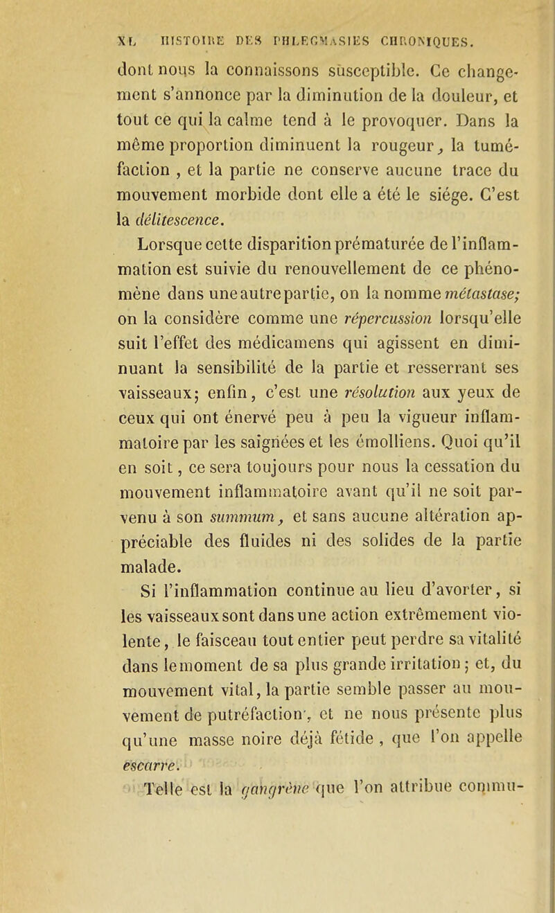 dont noLis la connaissons susceptible. Ce change- ment s'annonce par la diminution de la douleur, et tout ce qui la calme tend à le provoquer. Dans la môme proportion diminuent la rougeur^ la tumé- faction , et la partie ne conserve aucune trace du mouvement morbide dont elle a été le siège. C'est la délitescence. Lorsque cette disparition prématurée de l'inflam- mation est suivie du renouvellement de ce phéno- mène dans une autre partie, on la nomme mélastase; on la considère comme une répercussion lorsqu'elle suit l'effet des médicamens qui agissent en dimi- nuant la sensibilité de la partie et resserrant ses \aisseaux; enfin, c'est une résolution aux yeux de ceux qui ont énervé peu à peu la vigueur inflam- matoire par les saignées et les émolliens. Quoi qu'il en soit, ce sera toujours pour nous la cessation du mouvement inflammatoire avant qu'il ne soit par- venu à son summum, et sans aucune altération ap- préciable des fluides ni des solides de la partie malade. Si l'inflammation continue au lieu d'avorter, si les vaisseaux sont dans une action extrêmement vio- lente , le faisceau tout entier peut perdre sa vitalité dans le moment de sa plus grande irritation ; et, du mouvement vital, la partie semble passer au mou- vement de putréfaction-, et ne nous présente plus qu'une masse noire déjà fétide , que l'on appelle escarre. Telle est la (jmujrèm qwe l'on attribue commu-