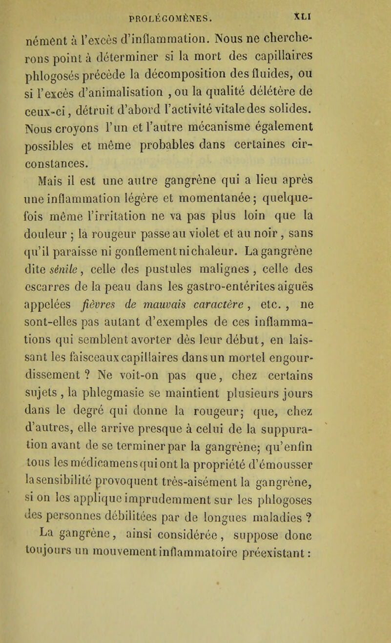 nément à l'excès d'inflammation. Nous ne cherche- rons point à déterminer si la mort des capillaires phlogosés précède la décomposition des fluides, ou si l'excès d'animalisation , ou la qualité délétère de ceux-ci, détruit d'abord l'activité vitale des solides. Nous croyons l'un et l'autre mécanisme également possibles et même probables dans certaines cir- constances. Mais il est une autre gangrène qui a lieu après une inflammation légère et momentanée; quelque- fois même l'irritation ne va pas plus loin que la douleur ; la rougeur passe au violet et au noir, sans qu'il paraisse ni gonflement ni chaleur. La gangrène dite sénile, celle des pustules malignes , celle des escarres de la peau dans les gastro-entérites aiguës appelées fièvres de mauvais caractère, etc. , ne sont-elles pas autant d'exemples de ces inflamma- tions qui semblent avorter dès leur début, en lais- sant les faisceaux capillaires dans un mortel engour- dissement ? Ne voit-on pas que, chez certains sujets , la phlegmasie se maintient plusieurs jours dans le degré qui donne la rougeur; que, chez d'autres, elle arrive presque à celui de la suppura- tion avant de se terminer par la gangrène; qu'enfin tous lesmédicamensquiontla propriété d'émousser la sensibilité provoquent très-aisément la gangrène, si on les applique imprudemment sur les phlogosés des personnes débilitées par de longues maladies ? La gangrène, ainsi considérée , suppose donc toujours un mouvement inflammatoire préexistant: