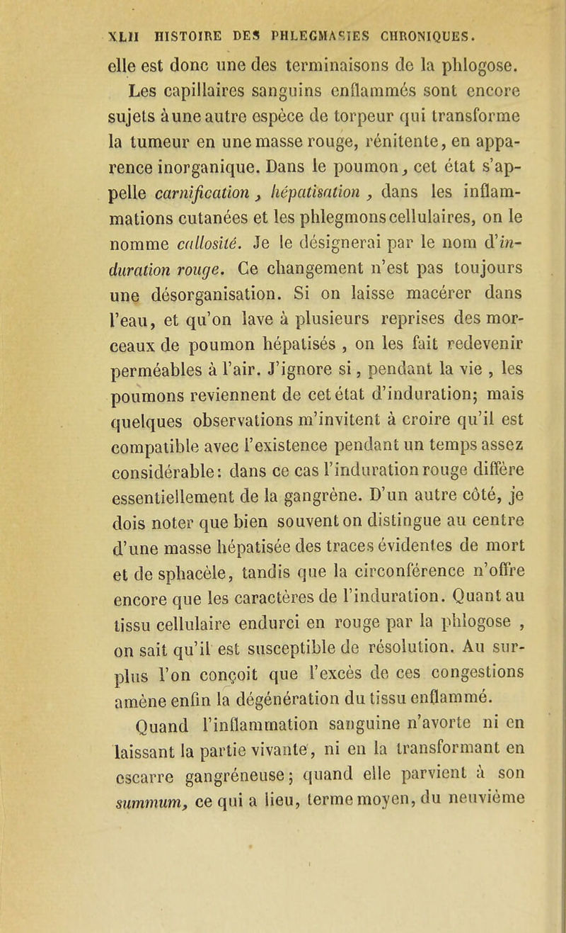 elle est donc une des terminaisons de la pliiogose. Les capillaires sanguins enflammés sont encore sujets à une autre espèce de torpeur qui transforme la tumeur en une masse rouge, rénitente, en appa- rence inorganique. Dans le poumon ^ cet état s'ap- pelle carnification, liépatisation dans les inflam- mations cutanées et les phlegmons cellulaires, on le nomme callosité. Je le désignerai par le nom d'in- duration rouge. Ce changement n'est pas toujours une désorganisation. Si on laisse macérer dans l'eau, et qu'on lave à plusieurs reprises des mor- ceaux de poumon hépatisés , on les fait redevenir perméables à l'air. J'ignore si, pendant la vie , les poumons reviennent de cet état d'induration; mais quelques observations m'invitent à croire qu'il est compatible avec l'existence pendant un temps assez considérable: dans ce cas l'induration rouge diflëre essentiellement de la gangrène. D'un autre côté, je dois noter que bien souvent on distingue au centre d'une masse hépatisée des traces évidentes de mort et de sphacèle, tandis que la circonférence n'offre encore que les caractères de l'induration. Quant au tissu cellulaire endurci en rouge par la phlogose , on sait qu'il est susceptible de résolution. Au sur- plus l'on conçoit que l'excès de ces congestions amène enfin la dégénération du tissu enflammé. Quand l'inflammation sanguine n'avorte ni en laissant la partie vivante, ni en la transformant en escarre gangréneuse; quand elle parvient à son summum, ce qui a lieu, terme moyen, du neuvième