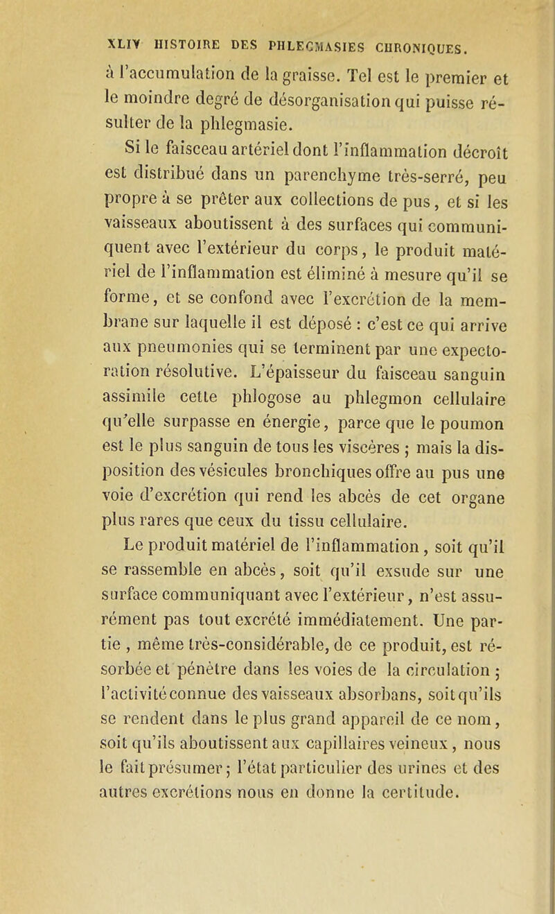 à l'accumulation de la graisse. Tel est le premier et le moindre degré de désorganisation qui puisse ré- sulter de la phlegmasie. Si le faisceau artériel dont l'inflammation décroît est distribué dans un parenchyme très-serré, peu propre à se prêter aux collections de pus, et si les vaisseaux aboutissent à des surfaces qui communi- quent avec l'extérieur du corps, le produit maté- riel de l'inflammation est éliminé à mesure qu'il se forme, et se confond avec l'excrétion de la mem- brane sur laquelle il est déposé : c'est ce qui arrive aux pneumonies qui se terminent par une expecto- ration résolutive. L'épaisseur du faisceau sanguin assimile cette phlogose au phlegmon cellulaire qu'elle surpasse en énergie, parce que le poumon est le plus sanguin de tous les viscères ; mais la dis- position des vésicules bronchiques offre au pus une voie d'excrétion qui rend les abcès de cet organe plus rares que ceux du tissu cellulaire. Le produit matériel de l'inflammation, soit qu'il se rassemble en abcès, soit qu'il exsude sur une surface communiquant avec l'extérieur, n'est assu- rément pas tout excrété immédiatement. Une par- tie , même très-considérable, de ce produit, est ré- sorbée et pénétre dans les voies de la circulation ; l'activité connue des vaisseaux absorbans, soit qu'ils se rendent dans le plus grand appareil de ce nom, soit qu'ils aboutissent aux capillaires veineux, nous le fait présumer ; l'état particulier des urines et des autres excrétions nous en donne la certitude.