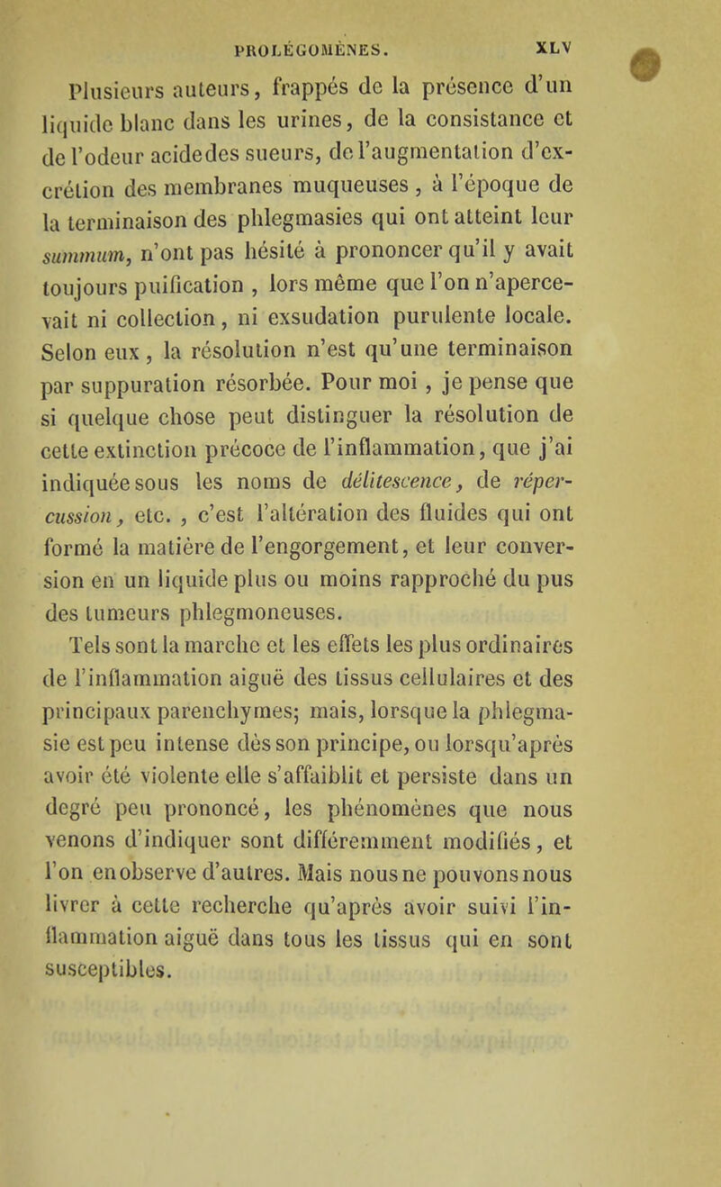 Plusieurs auteurs, frappés de la présence d'un liquide blanc dans les urines, de la consistance et de l'odeur acidedes sueurs, de l'augmentation d'ex- crétion des membranes muqueuses , à l'époque de la terminaison des phlegmasies qui ont atteint leur summum, n'ont pas hésité à prononcer qu'il y avait toujours puification , lors même que l'on n'aperce- vait ni collection, ni exsudation purulente locale. Selon eux, la résolution n'est qu'une terminaison par suppuration résorbée. Pour moi, je pense que si quelque chose peut distinguer la résolution de cette extinction précoce de l'inflammation, que j'ai indiquée sous les noms de délitescence, de réper- cussion, etc. , c'est l'altération des fluides qui ont formé la matière de l'engorgement, et leur conver- sion en un liquide plus ou moins rapproché du pus des tumeurs phlegmoneuses. Tels sont la marche et les effets les plus ordinaires de l'inflammation aiguë des tissus cellulaires et des principaux parenchymes; mais, lorsque la phlegraa- sie est peu intense dès son principe, ou lorsqu'après avoir été violente elle s'affaiblit et persiste dans un degré peu prononcé, les phénomènes que nous venons d'indiquer sont différemment modiflés, et l'on en observe d'autres. Mais nous ne pouvons nous livrer à cette recherche qu'après avoir suivi l'in- flammation aiguë dans tous les tissus qui en sont susceptibles.