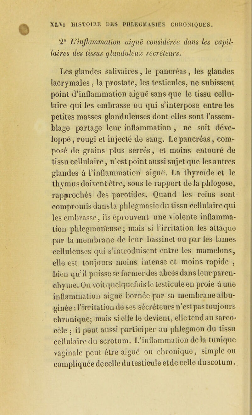 2° L'inflammation aiguë considérée dans les capil- laires des tissus glanduleux sécréteurs. Les glandes salivaires, le pancréas, les glandes lacrymales, la prostate, les testicules, ne subissent point d'inflammation aiguë sans que le tissu cellu- laire qui les embrasse ou qui s'interpose entre les petites masses glanduleuses dont elles sont l'assem- blage partage leur inflammation , ne soit déve- loppé, rougi et injecté de sang. Le pancréas, com- posé de grains plus serrés, et moins entouré de tissu cellulaire, n'est point aussi sujet que les autres glandes à l'inflammation aiguë. La thyroïde et le thymus doivent être, sous le rapport delà phlogose, rapprochés des parotides. Quand les reins sont- compromis dans la phlegmasie du tissu cellulaire qui les embrasse, ils éprouvent une violente inflamma- tion phlegmoneuse; mais si l'irritation les attaque par la membrane de leur bassinet ou par les lames celluleuses qui s'introduisent entre les mamelons, elle est toujours moins intense et moins rapide , bien qu'il puisse se former des abcès dans leur paren- chyme. On voilquelquefois le testicule en proie à une inflammation aiguë bornée par sa membrane albu- ginée : l'irritation de ses sécréteurs n'est pas toujours chronique; mais si elle le devient, elle tend au sarco- cèle ; il peut aussi participer au phlegmon du tissu cellulaire du scrotum. L'inflammation delà tunique vaginale peut être aiguë ou chronique, simple ou compliquée decelle du testicule et de celle du scotum.