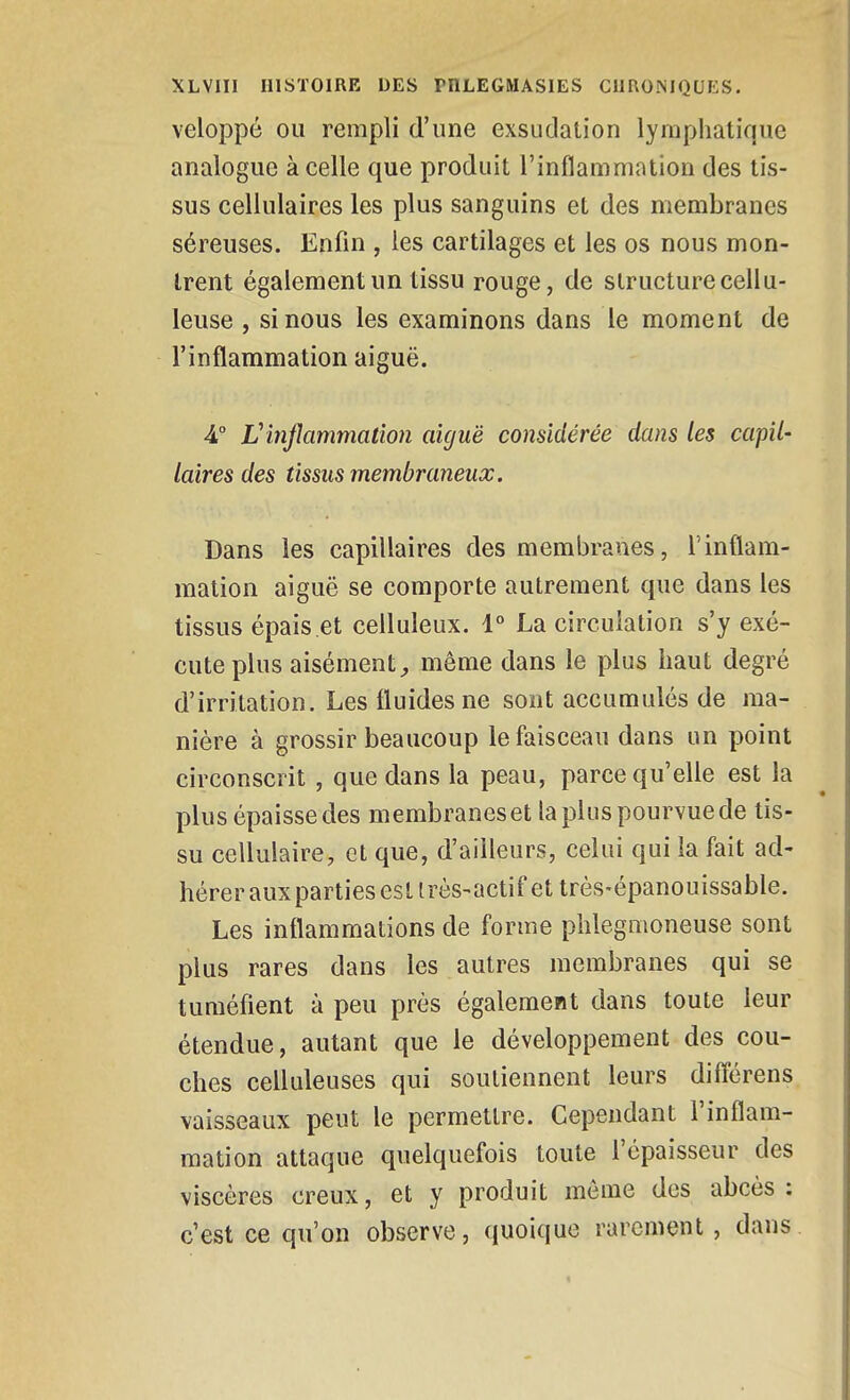 veloppé ou rempli d'une exsudation lymphatique analogue à celle que produit l'inflammation des tis- sus cellulaires les plus sanguins et des membranes séreuses. Enfin , les cartilages et les os nous mon- trent également un tissu rouge, de structure cellu- leuse , si nous les examinons dans le moment de l'inflammation aiguë. 4° Vinflammation aiguë considérée dans les capil- laires des tissus membraneux. Dans les capillaires des membranes, l'inflam- mation aiguë se comporte autrement que dans les tissus épais et celluleux. 1° La circulation s'y exé- cute plus aisément;, môme dans le plus haut degré d'irritation. Les fluides ne sont accumulés de ma- nière à grossir beaucoup le faisceau dans un point circonscrit , que dans la peau, parce qu'elle est la plus épaisse des membranes et la plus pourvue de tis- su cellulaire, et que, d'ailleurs, celui qui la fait ad- hérer aux parties est irès-actif et très-épanouissable. Les inflammations de forme phlegmoneuse sont plus rares dans les autres membranes qui se tuméfient à peu près également dans toute leur étendue, autant que le développement des cou- ches celluleuses qui soutiennent leurs diflérens vaisseaux peut le permettre. Cependant l'inflam- mation attaque quelquefois toute l'épaisseur des viscères creux, et y produit môme des abcès ; c'est ce qu'on observe, quoique rarement , dans