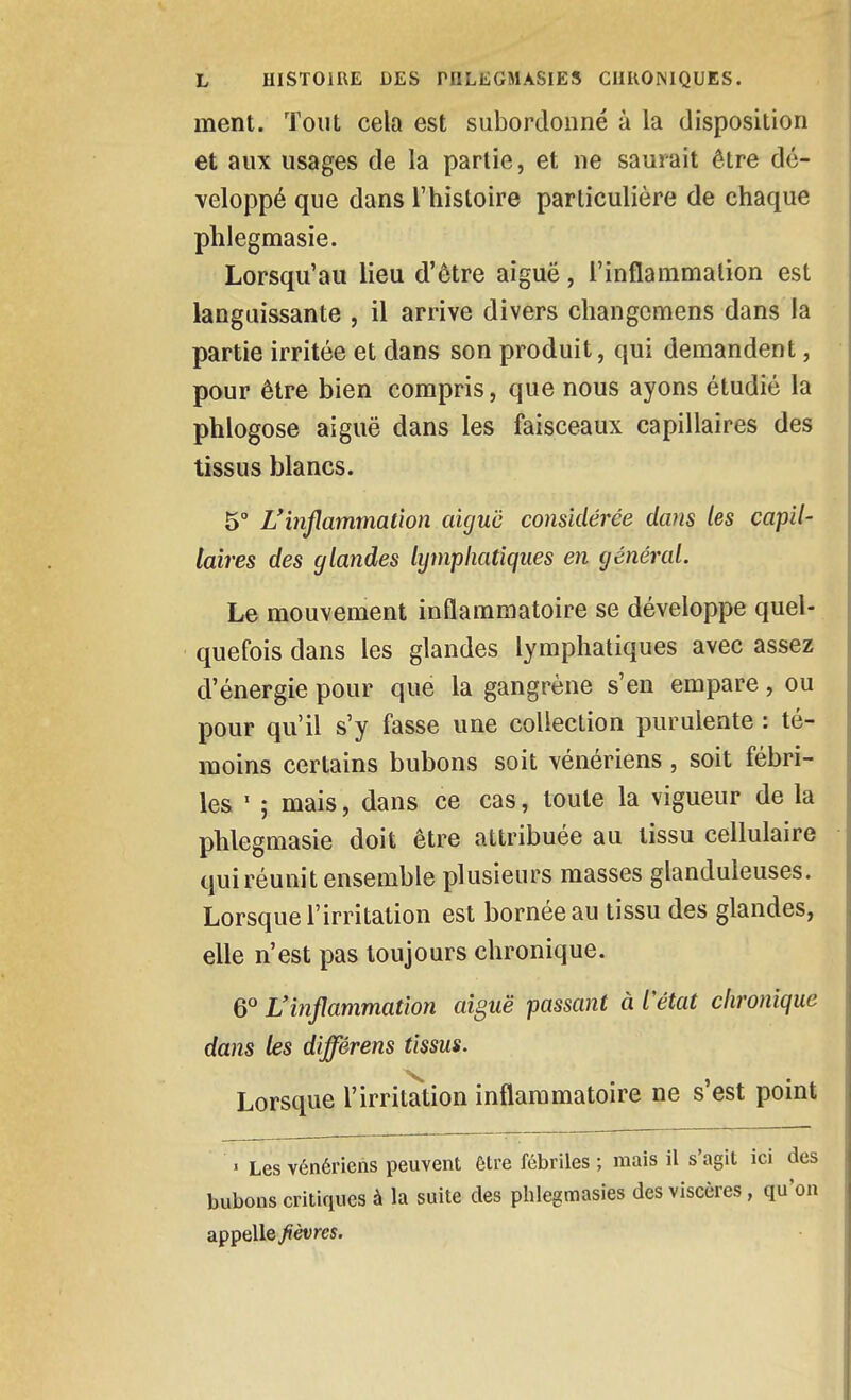 ment. Tout cela est subordonné à la disposition et aux usages de la partie, et ne saurait être dé- veloppé que dans l'histoire particulière de chaque phlegmasie. Lorsqu'au lieu d'être aiguë, l'inflammalion est languissante , il arrive divers changcmens dans la partie irritée et dans son produit, qui demandent, pour être bien compris, que nous ayons étudié la phlogose aiguë dans les faisceaux capillaires des tissus blancs. 5° L'inflammation aujuë considérée dans les capil- laires des glandes lymphatiques en général. Le mouvement inflammatoire se développe quel- quefois dans les glandes lymphatiques avec assez d'énergie pour que la gangrène s'en empare, ou pour qu'il s'y fasse une collection purulente : té- moins certains bubons soit vénériens, soit fébri- les ' ; mais, dans ce cas, toute la vigueur de la phlegmasie doit être attribuée au tissu cellulaire quiréunit ensemble plusieurs masses glanduleuses. Lorsque l'irritation est bornée au tissu des glandes, elle n'est pas toujours chronique. 6° L'inflammation aiguë passant à Vétat chronique dans les différens tissus. Lorsque l'irritation inflammatoire ne s'est point > Les vénériens peuvent être fébriles ; mais il s'agit ici des bubons critiques à la suite des phlegmasies des viscères, qu'on appelle/èvres.