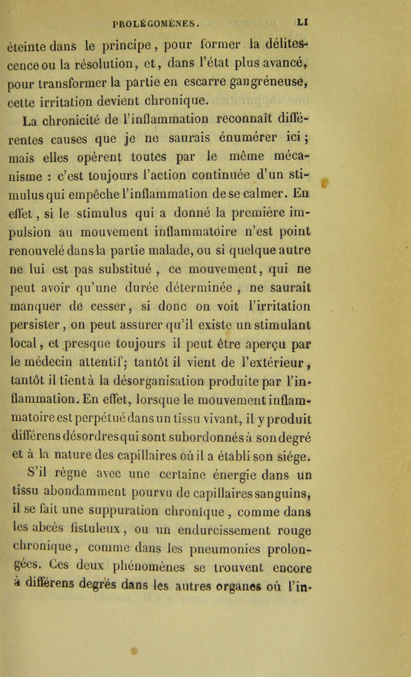 éteinte dans le principe, pour former la délites- cence ou la résolution, et, dans l'état plus avancé, pour transformer la partie en escarre gangréneuse, cette irritation devient chronique. La chronicité de l'inflammation reconnaît diffé- rentes causes que je ne saurais énumérer ici ; mais elles opèrent toutes par le même méca- nisme : c'est toujours l'action continuée d'un sti- mulus qui empêche l'inflammation de se calmer. En eifet, si le stimulus qui a donné la première im- pulsion au mouvement inflammatoire n'est point renouvelé dans la partie malade, ou si quelque autre ne lui est pas substitué , ce mouvement, qui ne peut avoir qu'une durée déterminée , ne saurait manquer de cesser, si donc on voit l'irritation persister, on peut assurer qu'il existe un stimulant local, et presque toujours il peut être aperçu par le médecin attentif; tantôt il vient de l'extérieur, tantôt iltientà la désorganisation produite par l'in- flammation. En effet, lorsque le mouvement inflam- matoire est perpétué dans un tissu vivant, il y produit différens désordres qui sont subordonnés à son degré et à la nature des capillaires où il a établi son siège. S'il règne avec une certaine énergie dans un tissu abondamment pourvu de capillaires sanguins, il se fait une suppuration chronique, comme dans les abcès fistuleux, ou un endurcissement rouge chronique, comme dans les pneumonies prolon- gées. Ces deux phénomènes se trouvent encore a différens degrés dans les autres organes où l'in-