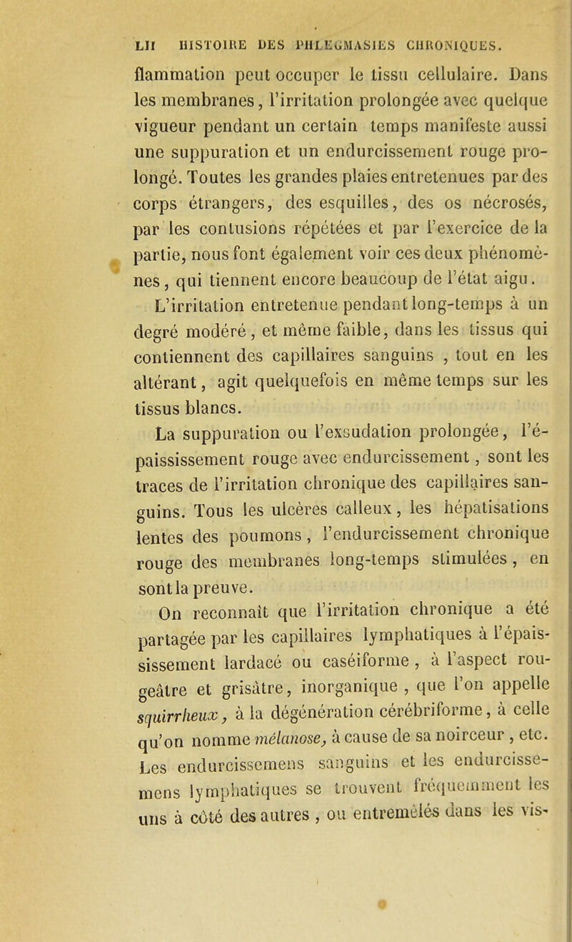 flammation peut occuper le tissu cellulaire. Dans les membranes, l'irritation prolongée avec quelque vigueur pendant un certain temps manifeste aussi une suppuration et un endurcissement rouge pro- longé. Toutes les grandes plaies entretenues par des corps étrangers, des esquilles, des os nécrosés, par les contusions répétées et par l'exercice delà partie, nous font également voir ces deux phénomè- nes , qui tiennent encore beaucoup de l'état aigu. L'irritation entretenue pendant long-temps à un degré modéré, et même faible, dans les tissus qui contiennent des capillaires sanguins , tout en les altérant, agit quelquefois en même temps sur les tissus blancs. La suppuration ou l'exsudation prolongée, l'é- paississement rouge avec endurcissement, sont les traces de l'irritation chronique des capillaires san- guins. Tous les ulcères calleux, les hépatisalions lentes des poumons, l'endurcissement chronique rouge des membranes long-temps stimulées, en sont la preuve. On reconnaît que l'irritation chronique a été partagée par les capillaires lymphatiques à l'épais- sissement lardacé ou caséiforme, à l'aspect rou- geâtre et grisâtre, inorganique , que l'on appelle sciuirrheux, à la dégénération cérébriforme, à celle qu'on nomme mélanose, à cause de sa noirceur , etc. Les endurcissemens sanguins et les endurcisse- mens lymphatiques se trouvent fréquemment les uns à cùlé des autres , ou entremêlés dans les vis-