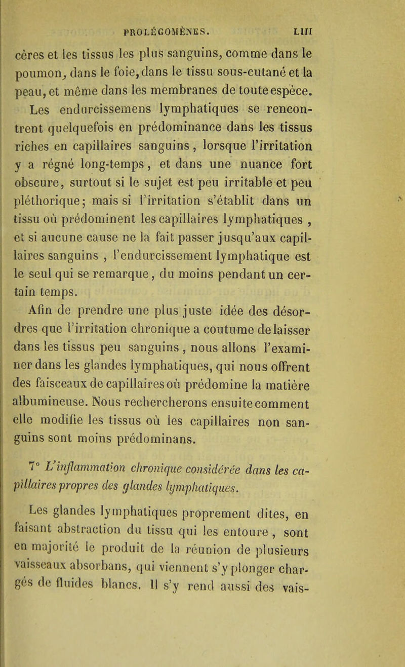 cères et les tissus les plus sanguins, comme dans le poumon^ clans le foie, dans le tissu sous-cutané et la peau,et même dans les membranes de touteespèce. Les endurcissemens lymphatiques se rencon- trent quelquefois en prédominance dans les tissus riches en capillaires sanguins, lorsque l'irritation y a régné long-temps, et dans une nuance fort obscure, surtout si le sujet est peu irritable et peu pléthorique; mais si l'irritation s'établit dans un tissu où prédominent les capillaires lymphatiques , et si aucune cause ne la fait passer jusqu'aux capil- laires sanguins , l'endurcissement lymphatique est le seul qui se remarque, du moins pendant un cer- tain temps. Afin de prendre une plus juste idée des désor- dres que l'irritation chronique a coutume délaisser dans les tissus peu sanguins , nous allons l'exami- ner dans les glandes lymphatiques, qui nous offrent des faisceaux de capillaires où prédomine la matière albumineuse. Nous rechercherons ensuite comment elle modifie les tissus où les capillaires non san- guins sont moins prédominans. 7° L'inflammation chronique considérée dans les ca- pillaires propres des glandes lymphatiques. Les glandes lymphatiques proprement dites, en faisant abstraction du tissu qui les entoure , sont en majorité le produit de la réunion de plusieurs vaisseaux absorbans, qui viennent s'y plonger char- gés de fluides blancs. Il s'y rend aussi des vais-