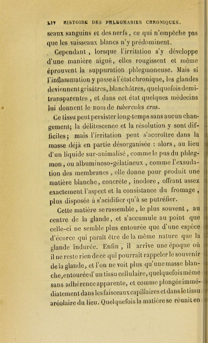 seaux sanguins et des nerfs, ce qui n'empêche pas que les vaisseaux blancs n'y prédominent. Cependant , lorsque l'irritation s'y développe d'une manière aiguë, elles rougissent et même éprouvent la suppuration plilegmoneuse. Mais si l'inflammation y passeàrélatchronique, les glandes deviennent grisâtres, blanchâtres, quelquefois demi- transparentes , et dans cet état quelques médecins lui donnent le nom de tubercules crus. Ce tissu peut persister long-temps sans aucun chan- gement; la délitescence et la résolution y sont dif- ficiles j mais l'irritation peut s'accroître dans la masse déjà en partie désorganisée : alors, au lieu d'un liquide sur-animalisé, comme le pus du phleg- mon , ou albuminoso-gélatineux , comme l'exsuda- tion des membranes , elle donne pour produit une matière blanche, concrète, inodore, offrant assez exactement l'aspect et la consistance du fromage , plus disposée à s'acidifier qu'à se putréfier. Cette matière se rassemble, le plus souvent, au centre de la glande, et s'accumule au point que celle-ci ne semble plus entourée que d'une espèce d'écorce qui paraît être de la même nature que la glande indurée. Enfin , il arrive une époque où il ne reste rien de ce qui pourrait rappeler le souvenir delà glande, et l'on ne voit plus qu'une masse blan-' che,entourée d'un tissu cellulaire, quelquefois même : sans adhérence apparente, et comme plongéeimmé- diatement dans les faisceaux capillaires et dans le tissu ; arcolairedu lieu. Quelquefois la matière se réuniten