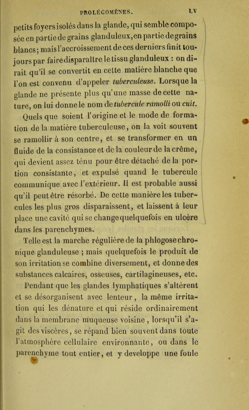 petits foyers isolés dans la glande, qui semble compo- sée en partie de grains glanduleux,en partie degrains blancs; mais l'accroissement de ces derniers finit tou- \ jours par faire disparaître le tissu glanduleux : on di- 'i \ rait qu'il se convertit en cette matière blanche que I l'on est convenu d'appeler tuberculeuse. Lorsque la glande ne présente plus qu'une masse de cette na- ^ ture on lui donne le nom de tubercule ramolli ou cuit. ; Quels que soient l'origine et le mode de forma- I tion de la matière tuberculeuse, on la voit souvent se ramollir à son centre, et se transformer en un fluide de la consistance et de la couleur de la crème, qui devient assez ténu pour être détaché de la por- tion consistante, et expulsé quand le tubercule communique avec l'extérieur. Il est probable aussi qu'il peut être résorbé. De cette manière les tuber- ! ; cules les plus gros disparaissent, et laissent à leur 1 place une cavité qui se change quelquefois en ulcère ^ dans les parenchymes. Telle est la marche régulière de la phlogose chro- nique glanduleuse ; mais quelquefois le produit de son irritation se combine diversement, et donne des substances calcaires, osseuses, cartilagineuses, etc. Pendant que les glandes lymphatiques s'altèrent et se désorganisent avec lenteur, la même irrita- lion qui les dénature et qui réside ordinairement dans la membrane muqueuse voisine , lorsqu'il s'a- git des viscères, se répand bien souvent dans toute l'atmosphère cellulaire environnante, ou dans le parenchyme tout entier, et y développe une foule
