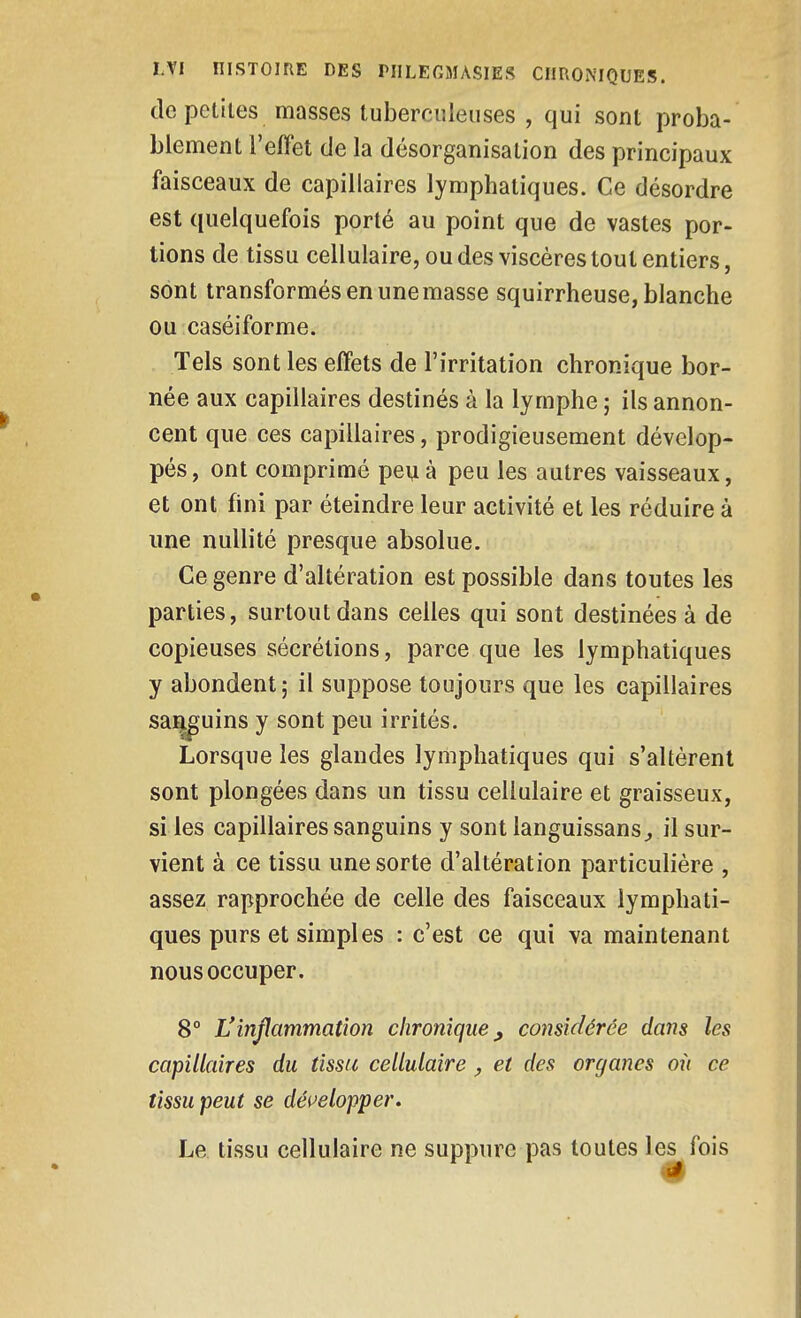 de petites masses tuberculeuses , qui sont proba- blement l'effet de la désorganisation des principaux faisceaux de capillaires lymphatiques. Ce désordre est quelquefois porté au point que de vastes por- tions de tissu cellulaire, ou des viscères tout entiers, sont transformés en une masse squirrheuse, blanche ou caséiforme. Tels sont les effets de l'irritation chronique bor- née aux capillaires destinés à la lymphe ; ils annon- cent que ces capillaires, prodigieusement dévelop- pés, ont comprimé peu à peu les autres vaisseaux, et ont fini par éteindre leur activité et les réduire à une nullité presque absolue. Ce genre d'altération est possible dans toutes les parties, surtout dans celles qui sont destinées à de copieuses sécrétions, parce que les lymphatiques y abondent; il suppose toujours que les capillaires saj^uins y sont peu irrités. Lorsque les glandes lymphatiques qui s'altèrent sont plongées dans un tissu cellulaire et graisseux, si ies capillaires sanguins y sont languissans^ il sur- vient à ce tissu une sorte d'altération particulière , assez rapprochée de celle des faisceaux lymphati- ques purs et simples : c'est ce qui va maintenant nous occuper. 8° L'inflammation chronique^ considérée dai^s les capillaires du tissu cellulaire , et des organes oii ce tissu peut se déi^elopper. Le tissu cellulaire ne suppure pas toutes les fois