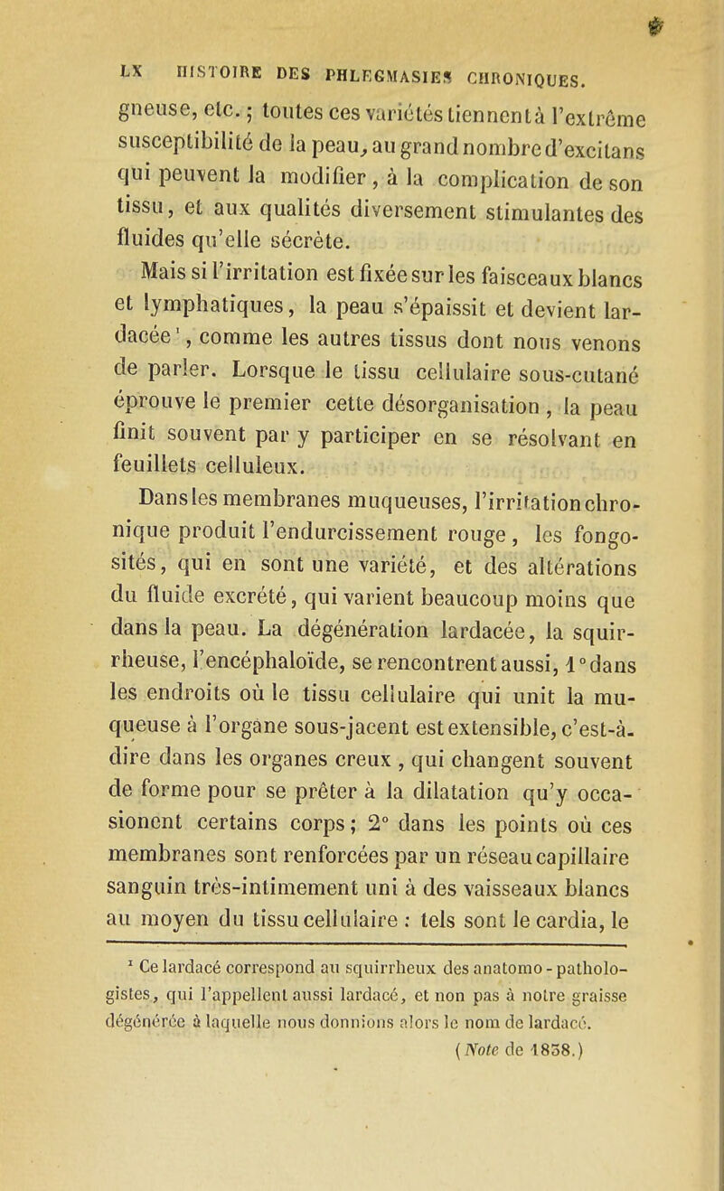 gneuse, elc. ; toutes ces variétés tiennentà l'extrême susceptibilité de la peau, au grand nombre d'excilans qui peuvent la modifier , à la complication de son tissu, et aux qualités diversement stimulantes des fluides qu'elle sécrète. Mais si l'irritation est fixée sur les faisceaux blancs et lymphatiques, la peau s'épaissit et devient lar- dacée ', comme les autres tissus dont nous venons de parler. Lorsque le tissu cellulaire sous-cutané éprouve le premier cette désorganisation , la peau finit souvent par y participer en se résolvant en feuillets celluleux. Dansles membranes muqueuses, l'irrifationchro- nique produit l'endurcissement rouge , les fongo- sités, qui en sont une variété, et des altérations du fluide excrété, qui varient beaucoup moins que dans la peau. La dégénération lardacée, la squir- rheuse, l'encéphaloïde, se rencontrent aussi, dedans les endroits où le tissu cellulaire qui unit la mu- queuse à l'organe sous-jacent est extensible, c'est-à- dire dans les organes creux , qui changent souvent de forme pour se prêter à la dilatation qu'y occa- sionent certains corps ; 2° dans les points où ces membranes sont renforcées par un réseau capillaire sanguin très-intimement uni à des vaisseaux blancs au moyen du tissu cellulaire ; tels sont le cardia, le ' Celardacé correspond au squirrheux desanatomo-patholo- gistes, qui l'appellenl aussi lardacé, et non pas à noire graisse dégénérée à laquelle nous donnions alors le nom de lardacé.