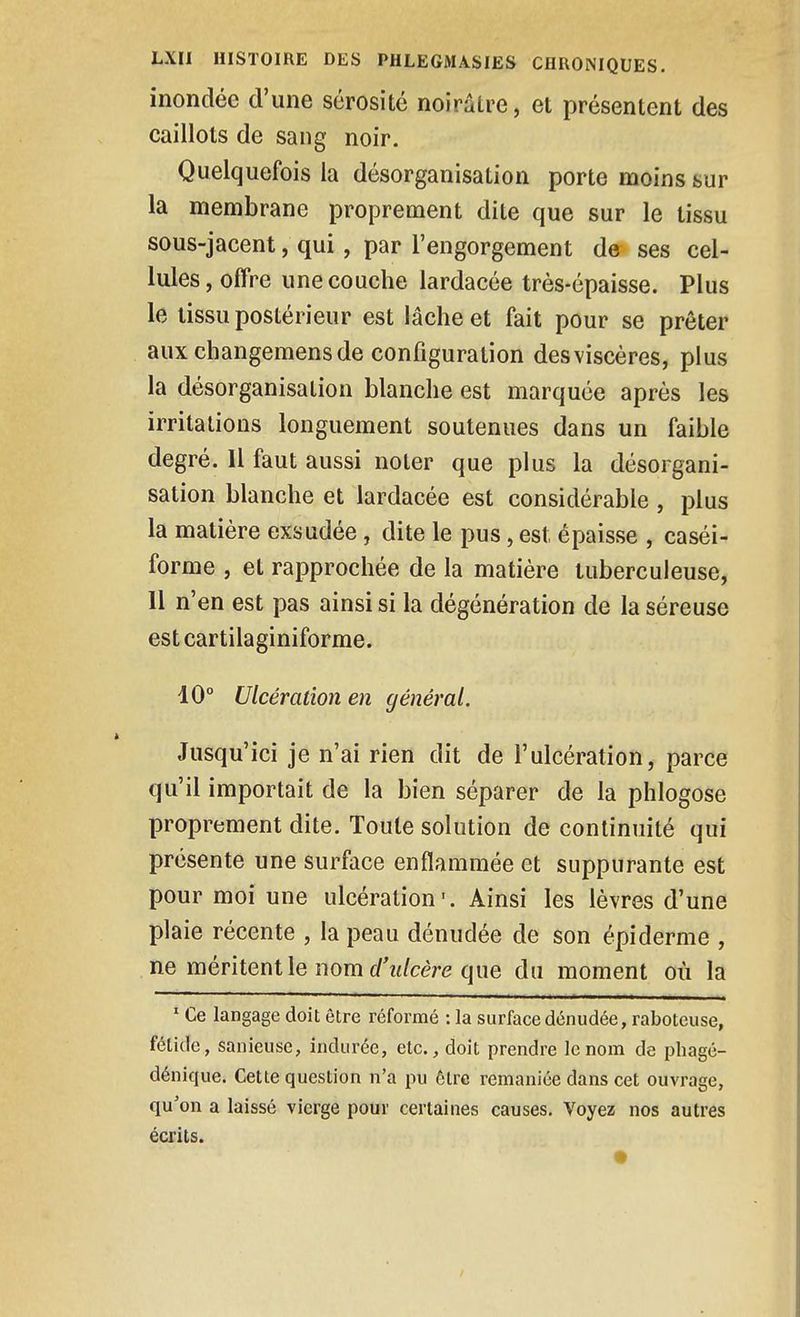 inondée d'une sérosité noirâtre, et présentent des caillots de sang noir. Quelquefois la désorganisation porte moins sur la membrane proprement dite que sur le tissu sous-jacent, qui, par l'engorgement de ses cel- lules, offre une couche lardacée très-épaisse. Plus le tissu postérieur est lâche et fait pour se prêter aux changemens de configuration des viscères, plus la désorganisation blanche est marquée après les irritations longuement soutenues dans un faible degré. Il faut aussi noter que plus la désorgani- sation blanche et lardacée est considérable, plus la matière exsudée, dite le pus, est épaisse , caséi- forme , et rapprochée de la matière tuberculeuse, 11 n'en est pas ainsi si la dégénération de la séreuse est cartilaginiforme. 10° Ulcération en général. Jusqu'ici je n'ai rien dit de l'ulcération, parce qu'il importait de la bien séparer de la phlogose proprement dite. Toute solution de continuité qui présente une surface enflammée et suppurante est pour moi une ulcération'. Ainsi les lèvres d'une plaie récente , la peau dénudée de son épidémie , ne méritent le nom (/Vcère que du moment où la ' Ce langage doit être réformé : la surface dénudée, raboteuse, fétide, sanieuse, indurée, etc., doit prendre le nom de phagé- dénique. Cette question n'a pu être remaniée dans cet ouvrage, qu'on a laissé vierge pour certaines causes. Voyez nos autres écrits.