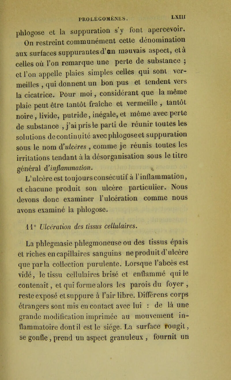 phlogose et la suppuration s'y l'ont apercevoir. On restreint communément cette dénomination aux surfaces suppurantesd'on mauvais aspect, età celles où l'on remarque une perte de substance ; et l'on appelle plaies simples celles qui sont ver- meilles , qui donnent un bon pus et tendent vers la cicatrice. Pour moi, considérant que la même plaie peut être tantôt fraîche et vermeille , tantôt noire, livide, putride, inégale, et même avec perte de substance , j'ai pris le parti de réunir toutes les solutions decontinqité avec phlogose et suppuration sous le nom à'ulcères , comme je réunis toutes les irritations tendant à la désorganisation sous le titre général d'infammalion. % L'ulcère est toujours consécutif à l'inflammation, et chacune produit son ulcère particulier. Nous devons donc examiner l'ulcération comme nous avons examiné la phlogose. 11° Ulcération des tissus cellulaires. La phlegmasie phlegmoneuse ou des tissus épais et riches en capillaires sanguins ne produit d'ulcère que parla collection purulente. Lorsque l'abcès est vidé, le tissu cellulaires brisé et enflammé qui le contenait, et qui forme alors les parois du foyer, reste exposé etsuppure à l'air libre. DifFérens corps étrangers sont mis en contact avec lui : de là une grande modification imprimée au mouvement in- flammatoire dont il est le siège. La surface rougit, se gonfle, prend un aspect granuleux , fournit un