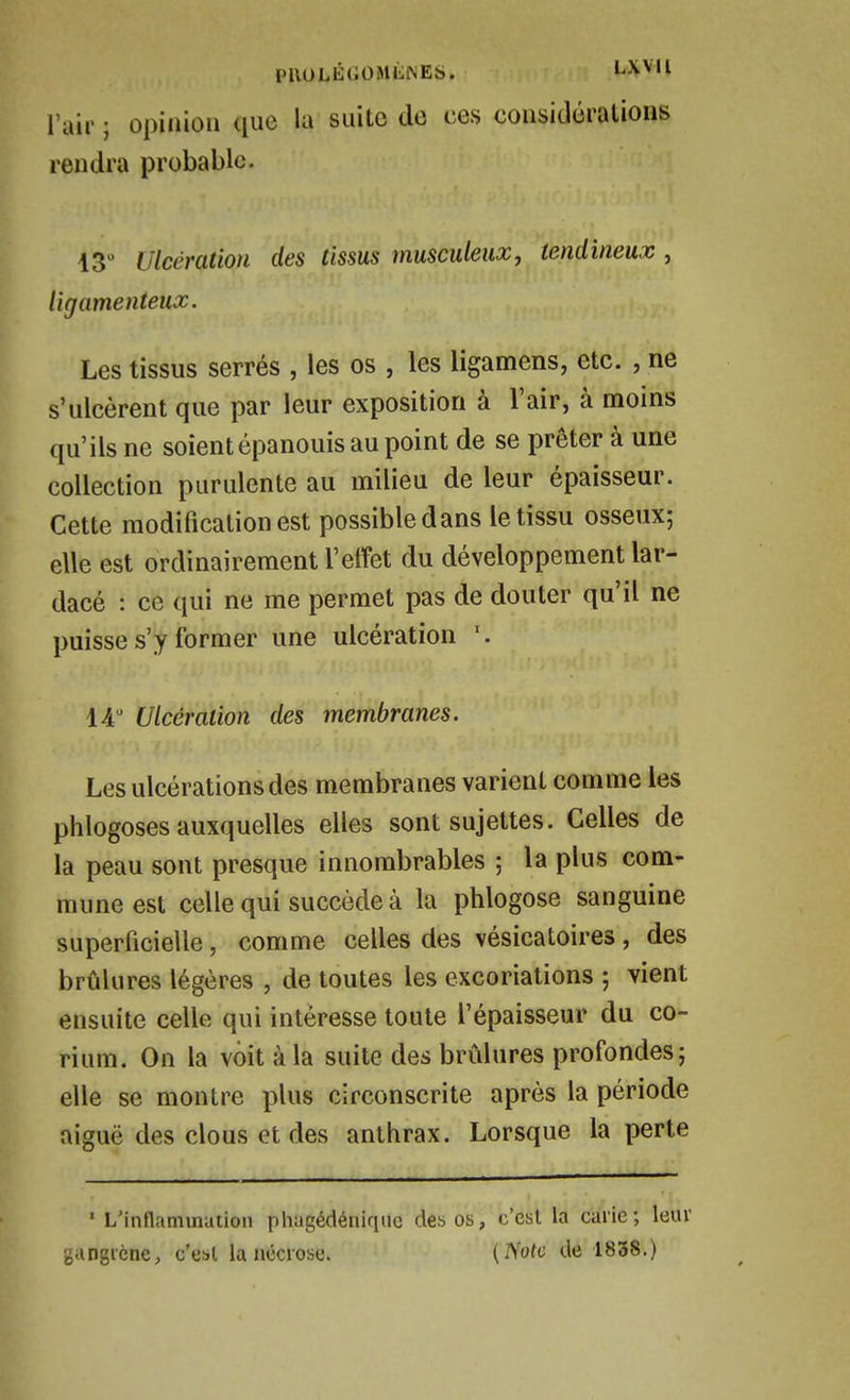 l'ail' ; opinion que la suite de ces considérations rendra probable. 13 Ulcération des tissus musculeux, tendineux , ligamenteux. Les tissus serrés , les os , les ligamens, etc. , ne s'ulcèrent que par leur exposition à l'air, à moins qu'ils ne soient épanouis au point de se prêter à une collection purulente au milieu de leur épaisseur. Cette modification est possible dans le tissu osseux; elle est ordinairement l'effet du développement lar- dacé : ce qui ne me permet pas de douter qu'il ne puisse s'y former une ulcération lA Ulcération des membranes. Les ulcérations des membranes varient comme les phlogoses auxquelles elles sont sujettes. Celles de la peau sont presque innombrables ; la plus com- mune est celle qui succède à la phlogose sanguine superficielle, comme celles des vésicatoires , des brûlures légères , de toutes les excoriations ; vient ensuite celle qui intéresse toute l'épaisseur du co- rium. On la voit à la suite des brûlures profondes; elle se montre plus circonscrite après la période niguë des clous et des anthrax. Lorsque la perte ' L'intlamination phagédénique des os, c'est la cai'ie; leur gangrène, c'est la nécrose. {Note de 1838.)