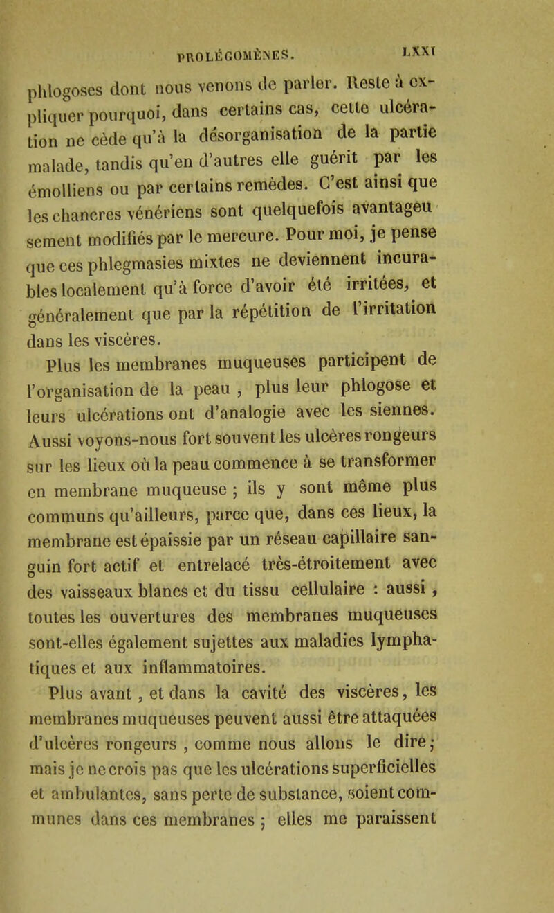 phlogoses dont nous venons île parler. Reste à ex- pliquer pourquoi, dans certains cas, cette ulcéra- tion ne cède qu'à la désorganisation de la partie malade, tandis qu'en d'autres elle guérit par les émolliens ou par certains remèdes. C'est ainsi que les chancres vénériens sont quelquefois avantageu sèment modifiés par le mercure. Pour moi, je pense que ces phlegmasies mixtes ne deviennent incura- bles localement qu'à force d'avoir été irritées, et généralement que par la répétition de l'irritation dans les viscères. Plus les membranes muqueuses participent de l'organisation de la peau , plus leur phlogose et leurs ulcérations ont d'analogie avec les siennes. Aussi voyons-nous fort souvent les ulcères rondeurs sur les lieux où la peau commence à se transformer en membrane muqueuse ; ils y sont même plus communs qu'ailleurs, parce que, dans ces lieux, la membrane est épaissie par un réseau capillaire san- guin fort actif et entrelacé très-étroitement avec des vaisseaux blancs et du tissu cellulaire : aussi, toutes les ouvertures des membranes muqueuses sont-elles également sujettes aux maladies lympha- tiques et aux inflammatoires. Plus avant, et dans la cavité des viscères, les membranes muqueuses peuvent aussi être attaquées d'ulcères rongeurs , comme nous allons le dire,* mais je ne crois pas que les ulcérations superficielles et ambulantes, sans perte de substance, soient com- munes dans ces membranes ; elles me paraissent