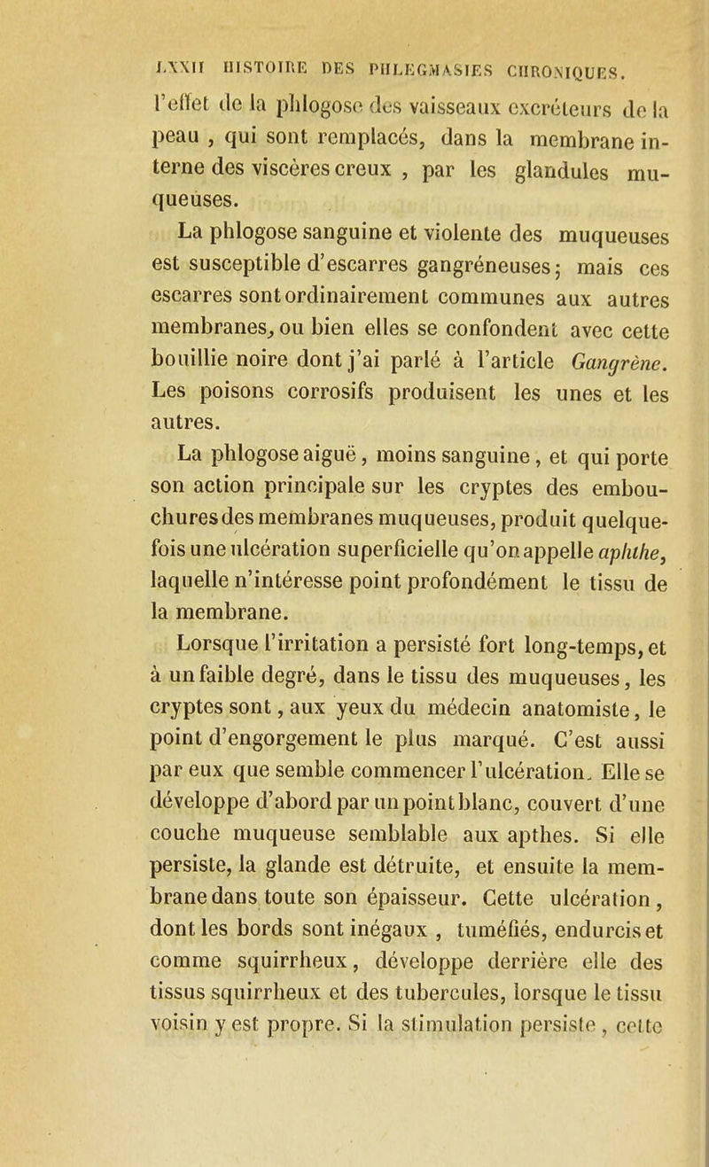 l'eiïet de la plilogose des vaisseaux excréieiirs do la peau , qui sont remplacés, dans la membrane in- terne des viscères creux , par les glandules mu- queuses. La phlogose sanguine et violente des muqueuses est susceptible d'escarres gangréneuses; mais ces escarres sont ordinairement communes aux autres membranes^ ou bien elles se confondent avec cette bouillie noire dont j'ai parlé à l'article Gangrène. Les poisons corrosifs produisent les unes et les autres. La phlogose aiguë, moins sanguine, et qui porte son action principale sur les cryptes des embou- chures des membranes muqueuses, produit quelque- fois une ulcération superficielle qu'on appelle apluhe, laquelle n'intéresse point profondément le tissu de la membrane. Lorsque l'irritation a persisté fort long-temps, et à un faible degré, dans le tissu des muqueuses, les cryptes sont, aux yeux du médecin anatomiste, le point d'engorgement le plus marqué. C'est aussi par eux que semble commencer l'ulcération. Elle se développe d'abord par un point blanc, couvert d'une couche muqueuse semblable aux apthes. Si elle persiste, la glande est détruite, et ensuite la mem- brane dans toute son épaisseur. Cette ulcération, dont les bords sont inégaux , tuméfiés, endurcis et comme squirrheux, développe derrière elle des tissus squirrheux et des tubercules, lorsque le tissu voisin y est propre. Si la stimulation persiste, cette