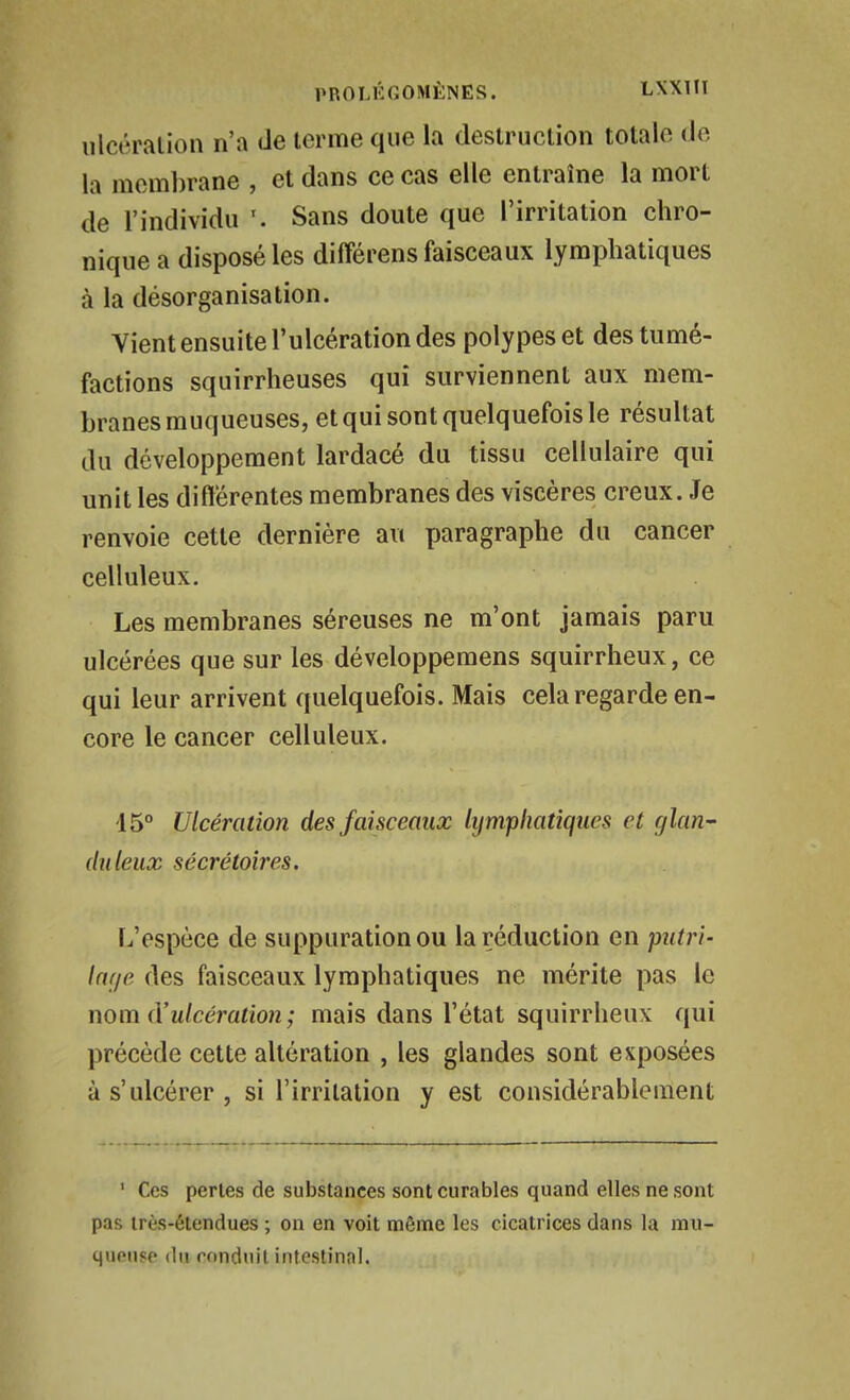 ulcération n'a de terme que la destruction totale de la membrane , et dans ce cas elle entraîne la mort de l'individu Sans doute que l'irritation chro- nique a disposé les différens faisceaux lymphatiques à la désorganisation. Vient ensuite l'ulcération des polypes et des tumé- factions squirrheuses qui surviennent aux mem- branes muqueuses, et qui sont quelquefois le résultat du développement lardacé du tissu cellulaire qui unit les différentes membranes des viscères creux. Je renvoie cette dernière au paragraphe du cancer celluleux. Les membranes séreuses ne m'ont jamais paru ulcérées que sur les développemens squirrheux, ce qui leur arrivent quelquefois. Mais cela regarde en- core le cancer celluleux. 15° Ulcération des faisceaux lymphatiques et glan- duleux sécrétoires. L'espèce de suppuration ou la réduction en putri- lar/e des faisceaux lymphatiques ne mérite pas le nom (Vulcération; mais dans l'état squirrheux qui précède cette altération , les glandes sont exposées à s'ulcérer , si l'irritation y est considérablement ' Ces perles de substances sont curables quand elles ne sont pas irès-élendues ; on en voit même les cicatrices dans la mu- queuse du conduit intestinal.