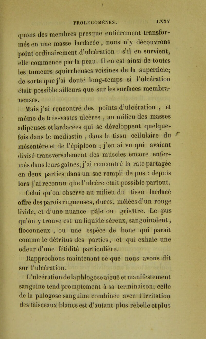 qiions des membres presque enlièrcment transfor- més en une masse lardacée , nous n'y découvrons point ordinairement d'ulcération : s'il en survient, elle commence parla peau. Il en est ainsi de toutes les tumeurs squirrheuses voisines de la superficie; de sorte que j'ai douté long-temps si l'ulcération était possible ailleurs que sur les surfaces membra- neuses. Mais j'ai rencontré des points d'ulcération , et même de très-vastes ulcères , au milieu des masses adipeuses etlardacées qui se développent quelque- fois dans le médiastin , dans le tissu cellulaire du mésentère et de l'épiploon ; j'en ai vu qui avaient divisé transversalement des muscles encore enfer- més dans leurs gaines; j'ai rencontré la rate partagée en deux parties dans un sac rempli de pus : depuis lors j'ai reconnu que l'ulcère était possible partout. Celui qu'on observe au milieu du tissu lardacé offre des parois rugueuses, dures, mêlées d'un rouge livide, et d'une nuance pâle ou grisâtre. Le pus qu'on y trouve est un liquide séreux, sanguinolent, floconneux , ou une espèce de boue qui paraît comme le détritus des parties, et qui exhale une odeur d'une fétidité particulière. Rapprochons maintenant ce que nous avons dit sur l'ulcération. L'ulcération de la phlogose aiguë et manifestement sanguine tend promptement à sa terminaison; celle de la phlogose sanguine combinée avec l'irritation des faisceaux blancs est d'autant plus rebelle etplus