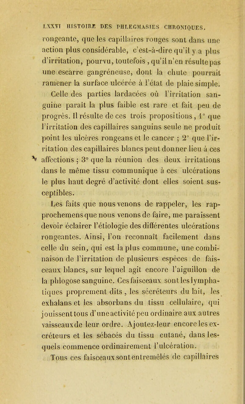 rongeante, que les capillaires rouges sont dans une action plus considérable, c'est-à-dire qu'il y a plus d'irritation, pourvu, toutefois , qu'il n'en résulte pas une escarre gangréneuse, dont la chute pourrait ramener la surface ulcérée à l'état de plaie simple. Celle des parties lardacées où l'irritation san- guine paraît la plus faible est rare et fait peu de progrès. Il résulte de ces trois propositions, 1° que l'irritation des capillaires sanguins seule ne produit point les ulcères rongeans et le cancer ; 2° que l'ir- ritation des capillaires blancs peut donner lieu à ces ^ affections ; 3° que la réunion des deux irritations dans le môme tissu communique à ces ulcérations le plus haut degré d'activité dont elles soient sus- ceptibles. Les faits que nous venons de rappeler, les rap- prochemensque nous venons de faire, me paraissent devoir éclairer l'étiologie des différentes ulcérations rongeantes. Ainsi, l'on reconnaît facilement dans celle du sein,, qui est la plus commune, une combi- naison de l'irritation de plusieurs espèces de fais- ceaux blancs, sur lequel agit encore l'aiguillon de la phlogose sanguine. Ces faisceaux sont les lympha- tiques proprement dits, les sécréteurs du lait, les exhalans et les absorbans du tissu cellulaire, qui jouissent tous d'uneactivité peu ordinaire aux autres vaisseaux de leur ordre. Ajoutez-leur encore les ex- créteurs et les sébacés du tissu cutané, dans les- quels commence ordinairement l'ulcération. Tous ces faisceaux sont entremêlés de capillaires