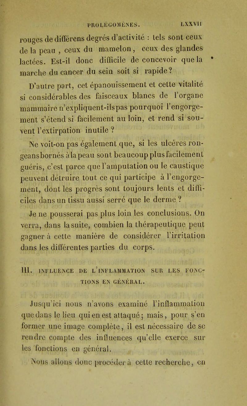 l'UOLÉGOMÈNES. LXXVlI rouges de différens degrés d'activité : tels sont ceux de la peau , ceux du mamelon, ceux des glandes lactées. Est-il donc difficile de concevoir que la marche du cancer du sein soit si rapide? D'autre part, cet épanouissement et cette vitalité si considérables des faisceaux blancs de l'organe mammaire n'expliquent-ils pas pourquoi l'engorge- ment s'étend si facilement au loin, et rend si sou- vent l'extirpation inutile ? Ne voit-on pas également que, si les ulcères ron- geansbornés àla peau sont beaucoup plus facilement guéris, c'est parce que l'amputation ou le caustique peuvent détruire tout ce qui participe à l'engorge- ment, dont les progrès sont toujours lents et diffi- ciles dans un tissu aussi serré que le derme ? Je ne pousserai pas plus loin les conclusions. On verra, dans la suite, combien la thérapeu tique peut gagner à cette manière de considérer l'irritation dans les différentes parties du corps. m. INFLUENCE DE l'iNFLAMMATION SUR LES FONC- TIONS EN GÉNÉRAL. Jusqu'ici nous n'avons examiné l'inflammation que dans le Heu qui en est attaqué ; mais, pour s'en former une image complète, il est nécessaire de se rendre compte des influences qu'elle exerce sur les fonctions en générai. iNous allons donc procéder à cette recherche, en