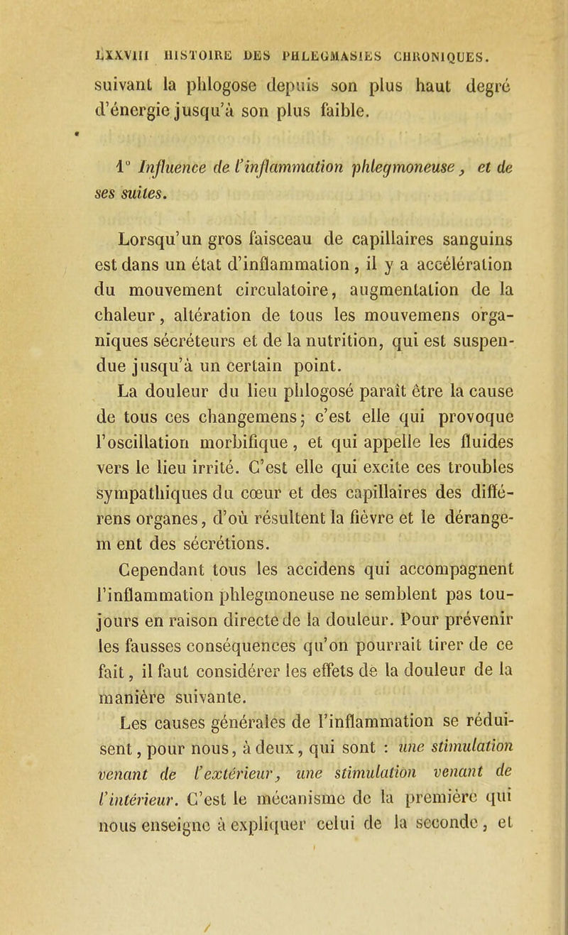 suivant la plilogose depuis son plus haut degré d'énergie jusqu'à son plus faible. 1 Influence de l'inflammation phlegmoneuse, et de ses suites. Lorsqu'un gros faisceau de capillaires sanguins est dans un état d'inflammation, il y a accélération du mouvement circulatoire, augmentation de la chaleur, altération de tous les mouvemens orga- niques sécréteurs et de la nutrition, qui est suspen- due jusqu'à un certain point. La douleur du lieu phlogosé paraît être la cause de tous ces changemens; c'est elle qui provoque l'oscillation morbifique, et qui appelle les fluides vers le lieu irrité. C'est elle qui excite ces troubles sympathiques du cœur et des capillaires des difïé- rens organes, d'où résultent la fièvre et le dérange- m ent des sécrétions. Cependant tous les accidens qui accompagnent l'inflammation phlegmoneuse ne semblent pas tou- jours en raison directe de la douleur. Pour prévenir les fausses conséquences qu'on pourrait tirer de ce fait, il faut considérer les effets dé la douleur de la manière suivante. Les causes générales de l'inflammation se rédui- sent , pour nous, à deux, qui sont : U7ie stimulation venant de l'extérieur, une stimulation venant de l'intérieur. C'est le mécanisme de la première qui nous enseigne à expliquer celui de la seconde , et