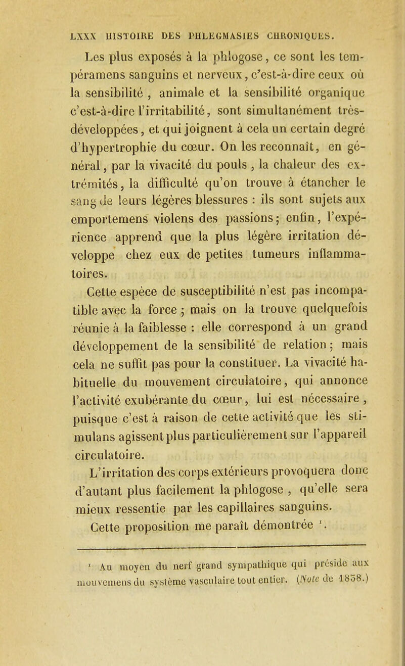 Les plus exposés à la phlogose, ce sont les tem- péramens sanguins et nerveux, c'est-à-dire ceux où la sensibilité , animale et la sensibilité organique c'est-à-dire l'irritabilité, sont simultanément trés- développées, et qui joignent à cela un certain degré d'hypertrophie du cœur. On les reconnaît, en gé- néral , par la vivacité du pouls , la chaleur des ex- trémités, la difficulté qu'on trouve à étancher le sang de leurs légères blessures : ils sont sujets aux emportemens violons des passions ; enfin, l'expé- rience apprend que la plus légère irritation dé- veloppe chez eux de petites tumeurs inflamma- toires. Cette espèce de susceptibilité n'est pas incompa- tible avec la force ; mais on la trouve quelquefois réunie à la faiblesse : elle correspond à un grand développement de la sensibilité de relation ; mais cela ne suffit pas pour la constituer. La vivacité ha- bituelle du mouvement circulatoire, qui annonce l'activité exubérante du cœur, lui est nécessaire , puisque c'est à raison de cette activité que les sti- mulans agissent plus particulièrement sur l'appareil circulatoire. L'irritation des corps extérieurs provoquera donc d'autant plus facilement la phlogose , qu'elle sera mieux ressentie par les capillaires sanguins. Cette proposition me paraît démontrée '. ' Au moyen du nerf grand sympathique qui préside aux niouvemens du système vasculuire tout entier. {ISote de 1858.)