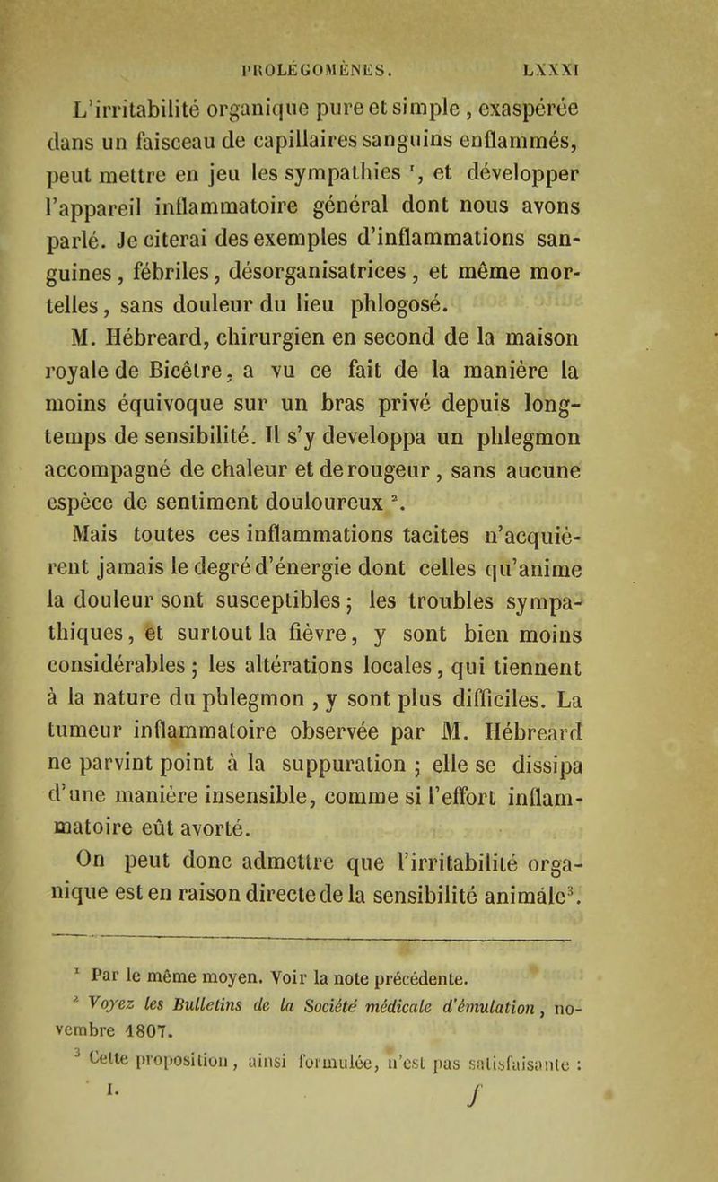 L'irritabilité organi(|ue pure et simple , exaspérée clans un faisceau de capillaires sanguins enflammés, peut mettre en jeu les sympathies et développer l'appareil inflammatoire général dont nous avons parlé. Je citerai des exemples d'inflammations san- guines , fébriles, désorganisatrices, et même mor- telles , sans douleur du lieu phlogosé. M. Hébreard, chirurgien en second de la maison royale de Bicéire. a vu ce fait de la manière la moins équivoque sur un bras prive depuis long- temps de sensibilité. Il s'y développa un phlegmon accompagné de chaleur et de rougeur, sans aucune espèce de sentiment douloureux \ Mais toutes ces inflammations tacites n'acquiè- rent jamais le degré d'énergie dont celles qu'anime la douleur sont susceptibles ; les troubles sympa-^ thiques, et surtout la fièvre, y sont bien moins considérables 5 les altérations locales, qui tiennent à la nature du phlegmon , y sont plus diflîciles. La tumeur inflammatoire observée par M. Hébreard ne parvint point à la suppuration ; elle se dissipa d'une manière insensible, comme si l'eflbrt inflam- matoire eût avorté. On peut donc admettre que l'irritabilité orga- nique est en raison directe de la sensibilité animâle^ ^ Par le même moyen. Voir la note précédente. ^ Voyez les Bulletins de la Société médicale d'émulation, no- vembre 1807. Celte proposition, ainsi formulée, n'est pas snlisfaisiiiile : j