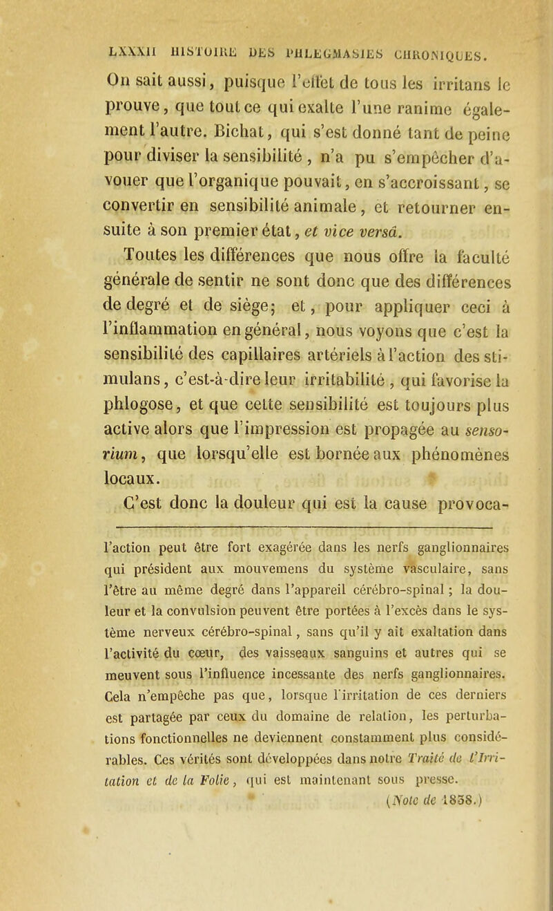 Oii sait aussi, puisque l'oil'et de tous les irritans le prouve, que tout ce qui exalte l'une ranime égale- ment l'autre. Bichat, qui s'est donné tant de peine pour diviser la sensibilité , n'a pu s'empêcher d'a- vouer que l'organique pouvait, en s'accroissant, se convertir en sensibilité animale, et retourner en- suite à son premier étal, et vice versa. Toutes les différences que nous offre la faculté générale de sentir ne sont donc que des différences de degré et de siège; et, pour appliquer ceci à l'inflammation en général, nous voyons que c'est la sensibilité des capillaires artériels à l'action des sti- mulans, c'est-à-dire leur irritabilité, qui favorise la phlogose, et que cette sensibilité est toujours plus active alors que l'impression est propagée au senso- rium, que lorsqu'elle est bornée aux phénomènes locaux. C'est donc la douleur qui est la cause provoca- l'action peut être fort exagérée dans les nerfs ganglionnaires qui président aux mouvemens du système vasculaire, sans l'être au môme degré dans l'appareil cérébro-spinal ; la dou- leur et la convulsion peuvent être portées à l'excès dans le sys- tème nerveux cérébro-spinal, sans qu'il y ait exaltation dans l'activité du cœur, des vaisseaux sanguins et autres qui se meuvent sous l'influence incessante des nerfs ganglionnaires. Cela n'empêche pas que, lorsque Tirritation de ces derniers est partagée par ceux du domaine de relation, les perturba- tions fonctionnelles ne deviennent constamment plus considé- rables. Ces vérités sont développées dans notre Traité de l'Irri- tation et delà Folie, qui est maintenant sous presse. {Noie de 1838.)