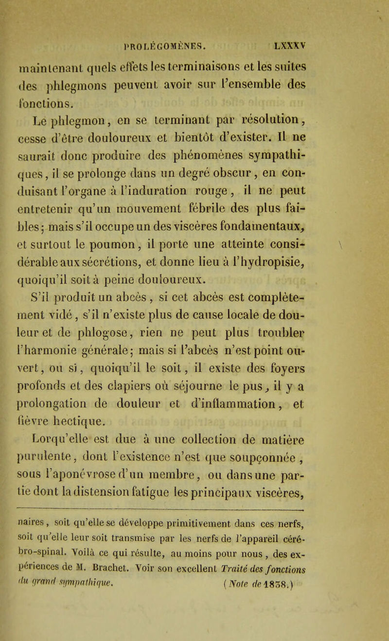 maintenant quels effets les terminaisons et les suites (les phlegmons peuvent avoir sur Tensemble des l'onclions. Le phlegmon, en se terminant par résolution, cesse d'être douloureux et bientôt d'exister. Il ne saurait donc produire des phénomènes sympathi- ques , il se prolonge dans un degré obscur, en con- duisant l'organe à l'induration rouge, il ne peut entretenir qu'un mouvement fébrile des plus fai- bles ; mais s'il occupe un des viscères fondamentaux, et surtout le poumon, il porte une atteinte consi- dérable aux sécrétions, et donne lieu à l'hydropisie, quoiqu'il soit à peine douloureux. S'il produit un abcès, si cet abcès est complète- ment vidé, s'il n'existe plus de cause locale de dou- leur et de phlogose, rien ne peut plus troubler l'harmonie générale; mais si l'abcès n'est point ou- vert, ou s), quoiqu'il le soit, il existe des foyers profonds et des clapiers où séjourne le pus^ il y a prolongation de douleur et d'inflammation, et lièvre hectique. Lorqu'elle est due à une collection de matière purulente, dont l'existence n'est que soupçonnée , sous l'aponévrose d'un membre, ou dans une par- lie dont la distension fatigue les principaux viscères, naires, soit qu'elle se développe primitivement dans ces nerfs, soit qu'elle leur soit transmise par les nerfs de l'appareil céré- bro-spinal. Voilà ce qui résulte, au moins pour nous , des ex- périences de M. Brachet. Voir son excellent Traité des fonctions du qranrl xiimpnthifiue. ( mte de 1838.)