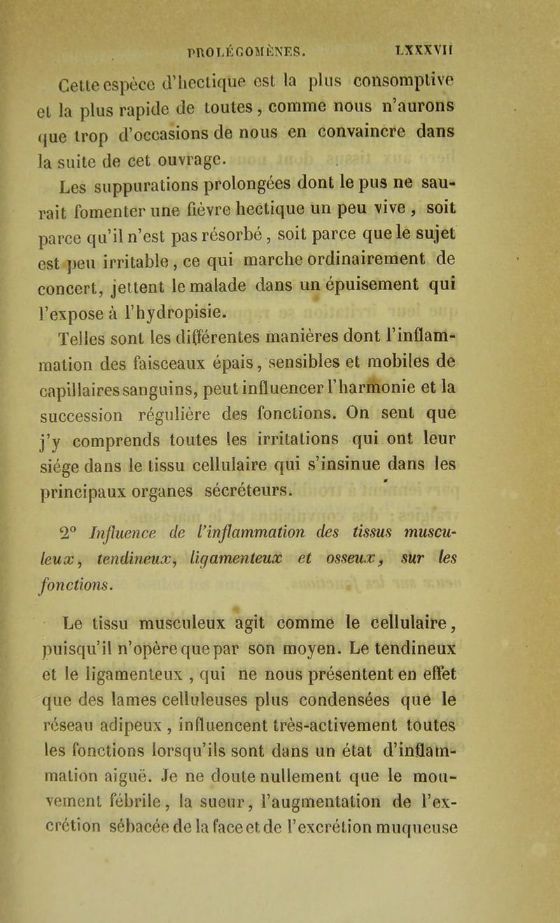 Cette espèce d'iieclique est la plus consomplive et la plus rapide de toutes, comme nous n'aurons (|ue trop d'occasions de nous en convaincre dans la suite de cet ouvrage. Les suppurations prolongées dont le pus ne sau- rait fomenter une fièvre hectique un peu vive , soit parce qu'il n'est pas résorbé, soit parce que le sujet est peu irritable, ce qui marche ordinairement de concert, jettent le malade dans un épuisement qui l'expose à l'hydropisie. Telles sont les différentes manières dont l'inflam- mation des faisceaux épais, sensibles et mobiles de capillaires sanguins, peut influencer l'harmonie et la succession régulière des fonctions. On sent que j'y comprends toutes les irritations qui ont leur siège dans le tissu cellulaire qui s'insinue dans les principaux organes sécréteurs. 2° Influence de l'inflammation des tissus muscu- leux, tendineux, ligamenteux et osseux, sur les fonctions. Le tissu musculeux agit comme le cellulaire, puisqu'il n'opère que par son moyen. Le tendineux et le ligamenteux , qui ne nous présentent en effet que des lames celluleuses plus condensées que le réseau adipeux , influencent très-activement toutes les fonctions lorsqu'ils sont dans un état d'inflam- mation aiguë. Je ne doute nullement que le mou- vement fébrile, la sueur, l'augmentation de l'ex- crétion sébacée de la face et de l'excrétion muqueuse