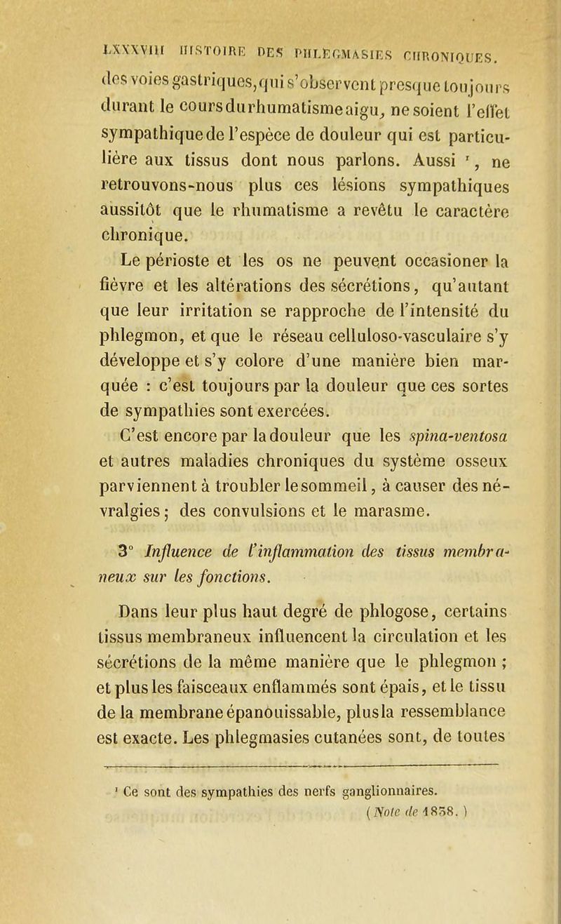 (les voies gaslnques,qni s'observent presque Loiijoups cUiraiU le cours du rhumatisme aigu, ne soient l'eiïet sympathique de l'espèce de douleur qui est particu- lière aux tissus dont nous parlons. Aussi ', ne retrouvons-nous plus ces lésions sympathiques aussitôt que le rhumatisme a revêtu le caractère chronique. Le périoste et les os ne peuvent occasioner la fièvre et les altérations des sécrétions, qu'autant que leur irritation se rapproche de l'intensité du phlegmon, et que le réseau celluloso-vasculaire s'y développe et s'y colore d'une manière bien mar- quée : c'est toujours par la douleur que ces sortes de sympathies sont exercées. C'est encore par la douleur que les spina-ventosa et autres maladies chroniques du système osseux parviennent à troubler lesommeil, àcauser des né- vralgies; des convulsions et le marasme. 3° Influence de l'inflammation des tissus membra- neux sur les fonctions. Dans leur plus haut degré de phlogose, certains tissus membraneux influencent la circulation et les sécrétions de la même manière que le phlegmon ; et plus les faisceaux enflammés sont épais, et le tissu de la membrane épanôuissable, plusla ressemblance est exacte. Les phlegraasies cutanées sont, de toutes ' Ce sont des sympathies des nerfs ganglionnaires. {Noie (/e 1858. )