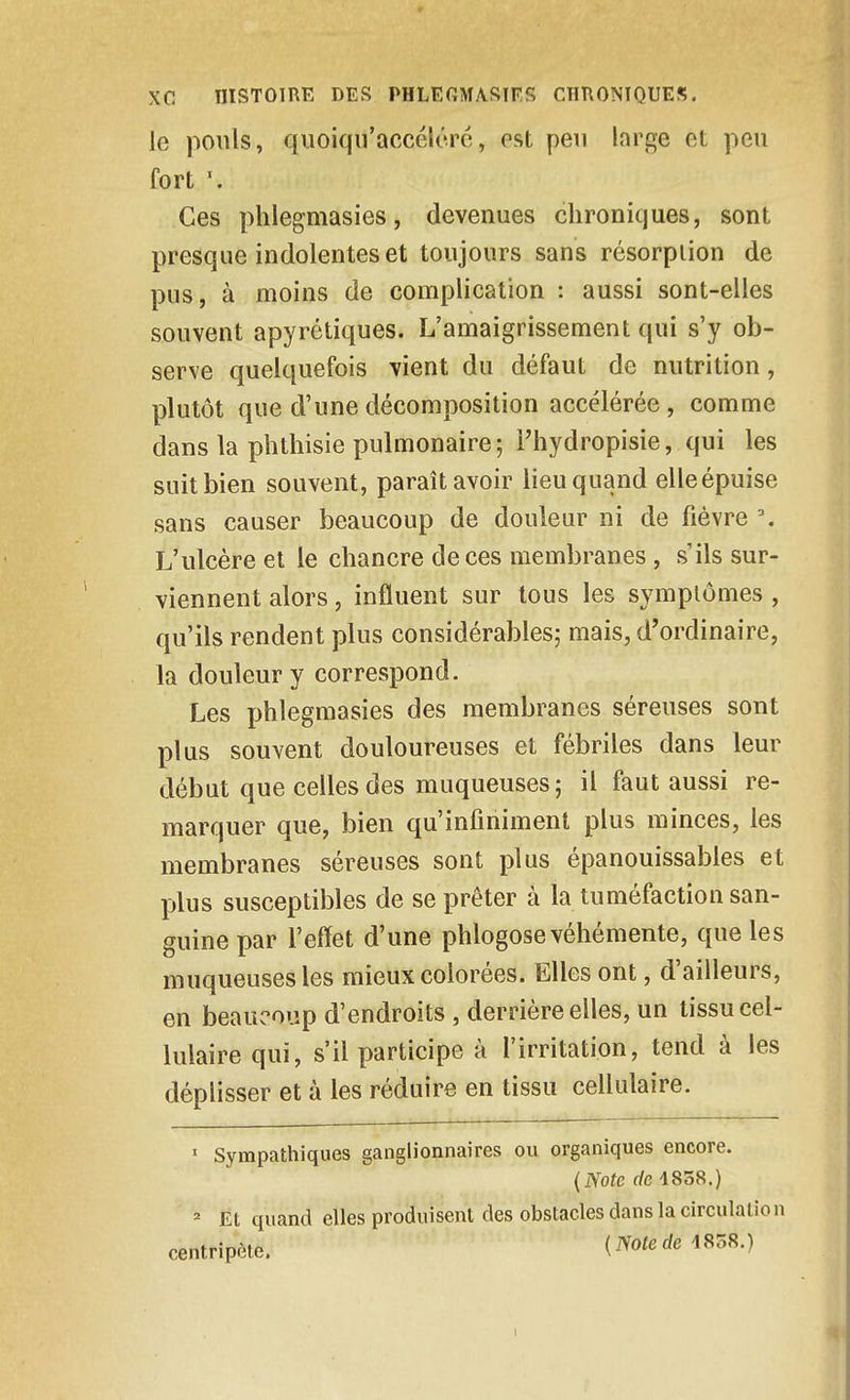 le pouls, qiloiqu'accéicré, est peu large et peu fort Ces phlegmasies, devenues chroniques, sont presque indolentes et toujours sans résorption de pus, à moins de complication : aussi sont-elles souvent apyrétiques. L'amaigrissement qui s'y ob- serve quelquefois vient du défaut de nutrition, plutôt que d'une décomposition accélérée, comme dans la phtliisie pulmonaire ; Thydropisie, qui les suit bien souvent, paraît avoir lieu quand elle épuise sans causer beaucoup de douleur ni de fièvre \ L'ulcère et le chancre de ces membranes, s'ils sur- viennent alors, influent sur tous les symptômes , qu'ils rendent plus considérables; mais, d'ordinaire, la douleur y correspond. Les phlegmasies des membranes séreuses sont plus souvent douloureuses et fébriles dans leur début que celles des muqueuses; il faut aussi re- marquer que, bien qu'infiniment plus minces, les membranes séreuses sont plus épanouissables et plus susceptibles de se prêter à la tuméfaction san- guine par l'effet d'une phlogose véhémente, que les muqueuses les mieux colorées. Elles ont, d'ailleurs, en beaucoup d'endroits , derrière elles, un tissu cel- lulaire qui, s'il participe à l'irritation, tend à les déplisser et à les réduire en tissu cellulaire. ■ Sympatlîiques ganglionnaires ou organiques encore. (iVote r/e 4838.) Et quand elles produisent des obstacles dans la circulation centripète. (iVoferfe 1858.)