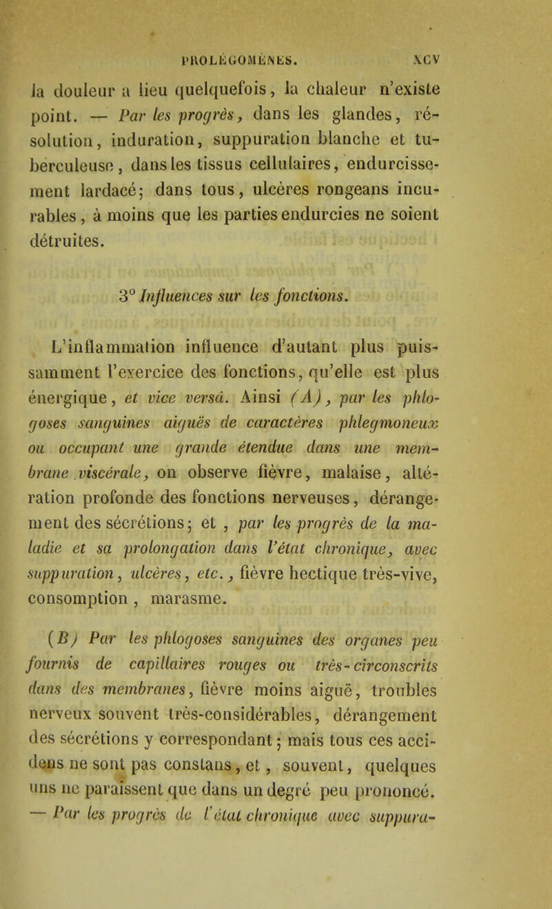 PROLÉGOMÉiNtlS. \CV Ja douleur a lieu quelquefois, la chaleur n'existe point. — Par les progrès, dans les glandes, ré- solution, induration, suppuration blanche et tu- berculeuse, dans les tissus cellulaires, endurcisse- ment lardacé; dans tous, ulcères rongeans incu- rables , à moins que les parties endurcies ne soient détruites. S° Influences sur les fonctions. L'inflammation influence d'autant plus puis- samment l'exercice des fonctions, qu'elle est plus énergique, et vice versa. Ainsi (A), parles plilo- goses sanguines aiguës de caractères phlegmoneux ou occupant une grande étendue dans une mem~ brane viscérale y on observe fièvre, malaise, allé- ration profonde des fonctions nerveuses, dérange- ment des sécrétions; et , par les progrès de la ma- ladie et sa prolongation dans l'état chronique, avec suppuration, ulcères, etc., fièvre hectique très-vive, consomption , marasme. (B) Par les plilogoses sanguines des organes peu fournis de capillaires rouges ou très-circonscrits dans des membranes, fièvre moins aiguë, troubles nerveux souvent très-considérables, dérangement des sécrétions y correspondant ; mais tous ces acci- dons ne sont pas conslans, et, souvent, quelques uns no paraissent que dans un degré peu prononcé. — Par les progrès do l'état cltrouique avec suppura-