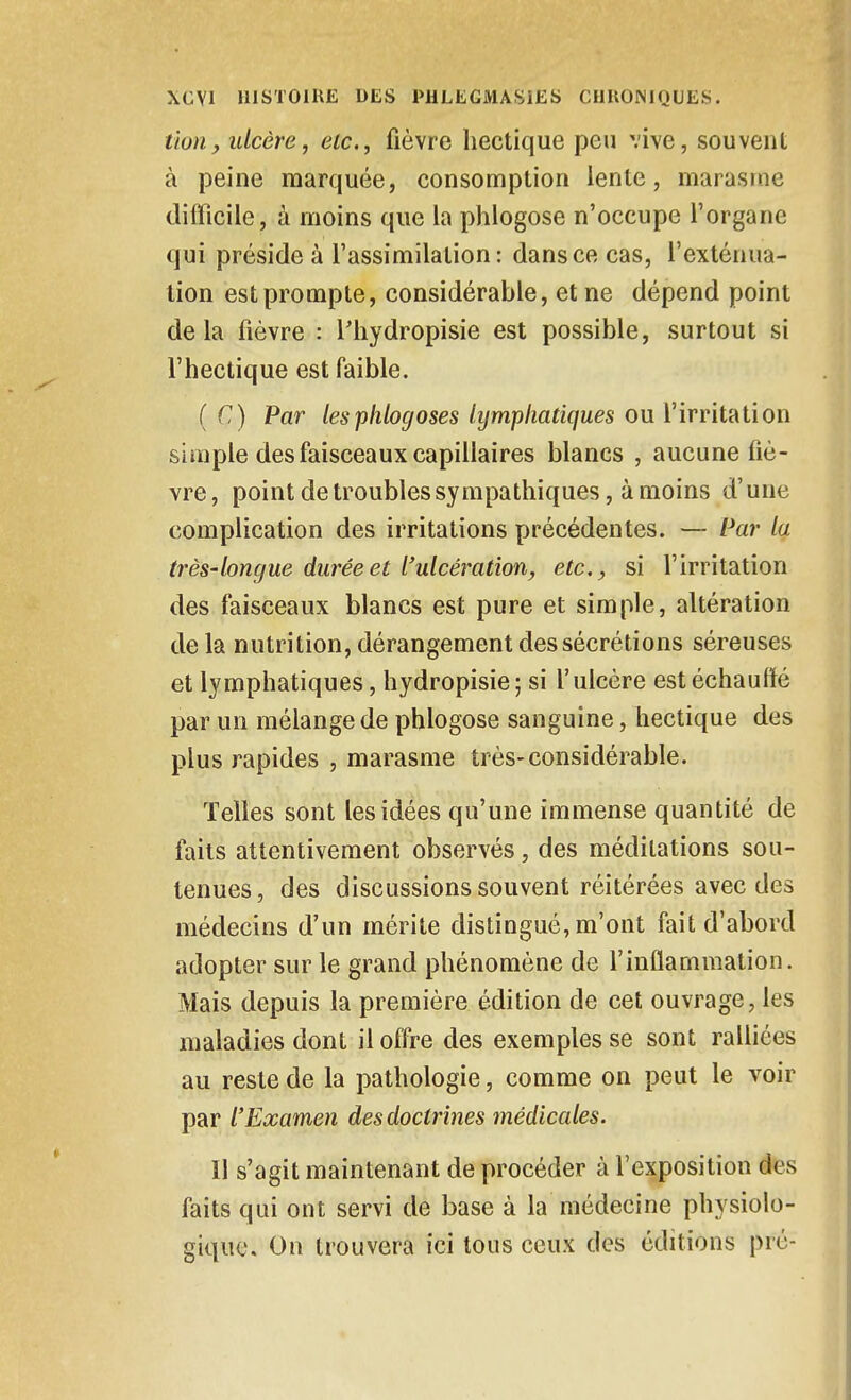 tton, ulcère, etc., fièvre hectique peu vive, souvent à peine marquée, consomption lente, marasme difficile, à moins que la phlogose n'occupe Torgane qui préside à l'assimilation: dans ce cas, l'exténua- tion est prompte, considérable, et ne dépend point delà fièvre : l'hydropisie est possible, surtout si l'hectique est faible. ( C) Par lesTphlocjoses lymphatiques ou l'irritation simple des faisceaux capillaires blancs , aucune fiè- vre, point de troubles sympathiques, à moins d'une complication des irritations précédentes. — Par la très-longue durée et l'ulcération, etc., si l'irritation des faisceaux blancs est pure et simple, altération delà nutrition, dérangement des sécrétions séreuses et lymphatiques, hydropisie ; si l'ulcère est échauffé par un mélange de phlogose sanguine, hectique des plus rapides , marasme très-considérable. Telles sont les idées qu'une immense quantité de faits attentivement observés, des méditations sou- tenues, des discussions souvent réitérées avec des médecins d'un mérite distingué, m'ont fait d'abord adopter sur le grand phénomène de l'inflammation. Mais depuis la première édition de cet ouvrage, les maladies dont il offre des exemples se sont ralliées au reste de la pathologie, comme on peut le voir par l'Examen des doctrines médicales. Il s'agit maintenant de procéder à l'exposition des faits qui ont servi de base à la médecine physiolo- gique. On trouvera ici tous ceux des éditions pré-