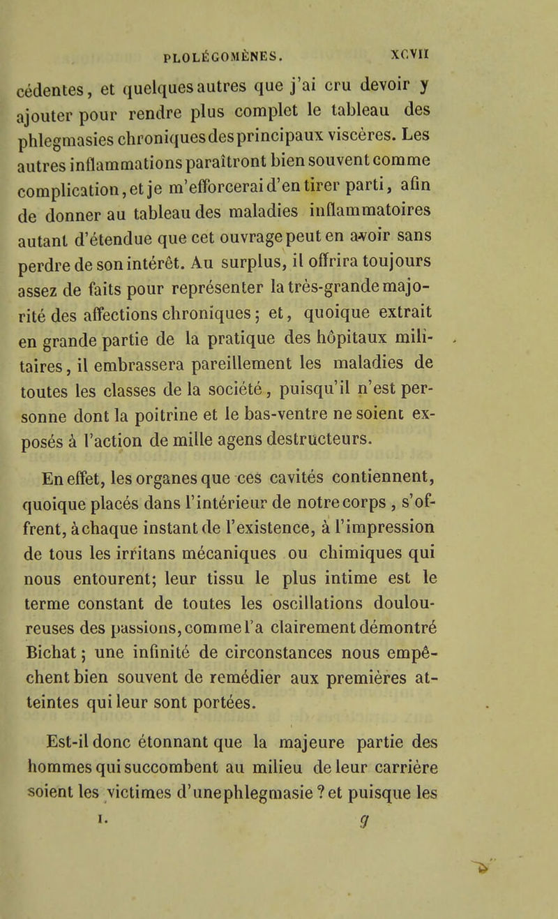 cédentes, et quelques autres que j'ai cru devoir y ajouter pour rendre plus complet le tableau des phlegmasies chroniquesdesprincipaux viscères. Les autres inflammations paraîtront bien souvent comme complication, et je m'efforcerai d'en tirer parti, afin de donner au tableau des maladies inflammatoires autant d'étendue que cet ouvrage peut en a^oir sans perdre de son intérêt. Au surplus, il offrira toujours assez de faits pour représenter la très-grande majo- rité des affections chroniques ; et, quoique extrait en grande partie de la pratique des hôpitaux mili- taires, il embrassera pareillement les maladies de toutes les classes de la société, puisqu'il n'est per- sonne dont la poitrine et le bas-ventre ne soient ex- posés à l'action de mille agens destructeurs. En effet, les organes que ces cavités contiennent, quoique placés dans l'intérieur de notre corps , s'of- frent, àchaque instant de l'existence, à l'impression de tous les irritans mécaniques ou chimiques qui nous entourent; leur tissu le plus intime est le terme constant de toutes les oscillations doulou- reuses des passions, comme l'a clairement démontré Bichat ; une infinité de circonstances nous empê- chent bien souvent de remédier aux premières at- teintes qui leur sont portées. Est-il donc étonnant que la majeure partie des hommes qui succombent au milieu de leur carrière soient les victimes d'unephlegmasie ?et puisque les